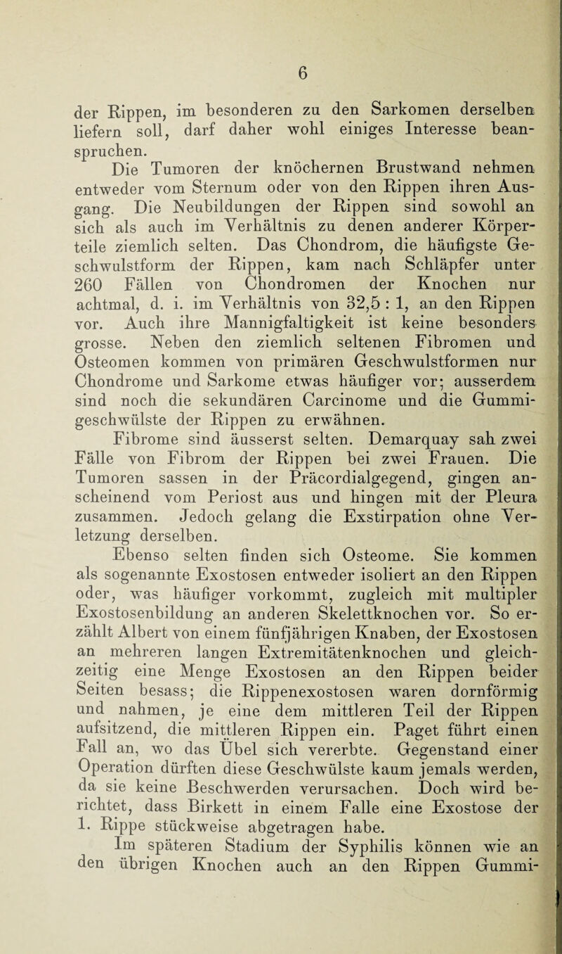 der Kippen, im besonderen zu den Sarkomen derselben liefern soll, darf daher wohl einiges Interesse bean¬ spruchen. Die Tumoren der knöchernen Brustwand nehmen entweder vom Sternum oder von den Rippen ihren Aus¬ gang. Die Neubildungen der Rippen sind sowohl an sich als auch im Verhältnis zu denen anderer Körper¬ teile ziemlich selten. Das Chondrom, die häufigste Ge¬ schwulstform der Rippen, kam nach Schläpfer unter 260 Fällen von Chondromen der Knochen nur achtmal, d. i. im Verhältnis von 32,5 : 1, an den Rippen vor. Auch ihre Mannigfaltigkeit ist keine besonders grosse. Neben den ziemlich seltenen Fibromen und Osteomen kommen von primären Geschwulstformen nur Chondrome und Sarkome etwas häufiger vor; ausserdem sind noch die sekundären Carcinome und die Gummi¬ geschwülste der Rippen zu erwähnen. Fibrome sind äusserst selten. Demarquay sah zwei Fälle von Fibrom der Rippen bei zwei Frauen. Die Tumoren sassen in der Präcordialgegend, gingen an¬ scheinend vom Periost aus und hingen mit der Pleura zusammen. Jedoch gelang die Exstirpation ohne Ver¬ letzung derselben. Ebenso selten finden sich Osteome. Sie kommen als sogenannte Exostosen entweder isoliert an den Rippen oder, was häufiger vorkommt, zugleich mit multipler Exostosenbildung an anderen Skelettknochen vor. So er¬ zählt Albert von einem fünfjährigen Knaben, der Exostosen an mehreren langen Extremitätenknochen und gleich¬ zeitig eine Menge Exostosen an den Rippen beider Seiten besass; die Rippenexostosen waren dornförmig und nahmen, je eine dem mittleren Teil der Rippen aufsitzend, die mittleren Rippen ein. Paget führt einen Fall an, wo das Übel sich vererbte. Gegenstand einer Operation dürften diese Geschwülste kaum jemals werden, da sie keine Beschwerden verursachen. Doch wird be¬ richtet, dass Birkett in einem Falle eine Exostose der 1. Rippe stückweise abgetragen habe. Im späteren Stadium der Syphilis können wie an den übrigen Knochen auch an den Rippen Gummi-