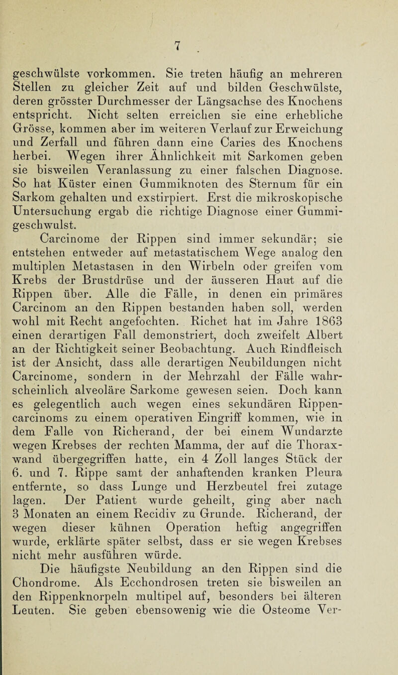 geschwülste Vorkommen. Sie treten häufig an mehreren Stellen zu gleicher Zeit auf und bilden Geschwülste, deren grösster Durchmesser der Längsachse des Knochens entspricht. Nicht selten erreichen sie eine erhebliche Grösse, kommen aber im weiteren Verlauf zur Erweichung und Zerfall und führen dann eine Caries des Knochens herbei. Wegen ihrer Ähnlichkeit mit Sarkomen geben sie bisweilen Veranlassung zu einer falschen Diagnose. So hat Küster einen Gummiknoten des Sternum für ein Sarkom gehalten und exstirpiert. Erst die mikroskopische Untersuchung ergab die richtige Diagnose einer Gummi¬ geschwulst. Carcinome der Rippen sind immer sekundär; sie entstehen entweder auf metastatischem Wege analog den multiplen Metastasen in den Wirbeln oder greifen vom Krebs der Brustdrüse und der äusseren Haut auf die Rippen über. Alle die Fälle, in denen ein primäres Carcinom an den Rippen bestanden haben soll, werden wohl mit Recht angefochten. Richet hat im Jahre 1863 einen derartigen Fall demonstriert, doch zweifelt Albert an der Richtigkeit seiner Beobachtung. Auch Rindfleisch ist der Ansicht, dass alle derartigen Neubildungen nicht Carcinome, sondern in der Mehrzahl der Fälle wahr¬ scheinlich alveoläre Sarkome gewesen seien. Doch kann es gelegentlich auch wegen eines sekundären Rippen- carcinoms zu einem operativen Eingriff kommen, wie in dem Falle von Richerand, der bei einem Wundarzte wegen Krebses der rechten Mamma, der auf die Thorax¬ wand übergegriffen hatte, ein 4 Zoll langes Stück der 6. und 7. Rippe samt der anhaftenden kranken Pleura entfernte, so dass Lunge und Herzbeutel frei zutage lagen. Der Patient wurde geheilt, ging aber nach 3 Monaten an einem Recidiv zu Grunde. Richerand, der wegen dieser kühnen Operation heftig angegriffen wurde, erklärte später selbst, dass er sie wegen Krebses nicht mehr ausführen würde. Die häufigste Neubildung an den Rippen sind die Chondrome. Als Ecchondrosen treten sie bisweilen an den Rippenknorpeln multipel auf, besonders bei älteren Leuten. Sie geben ebensowenig wie die Osteome Ver-