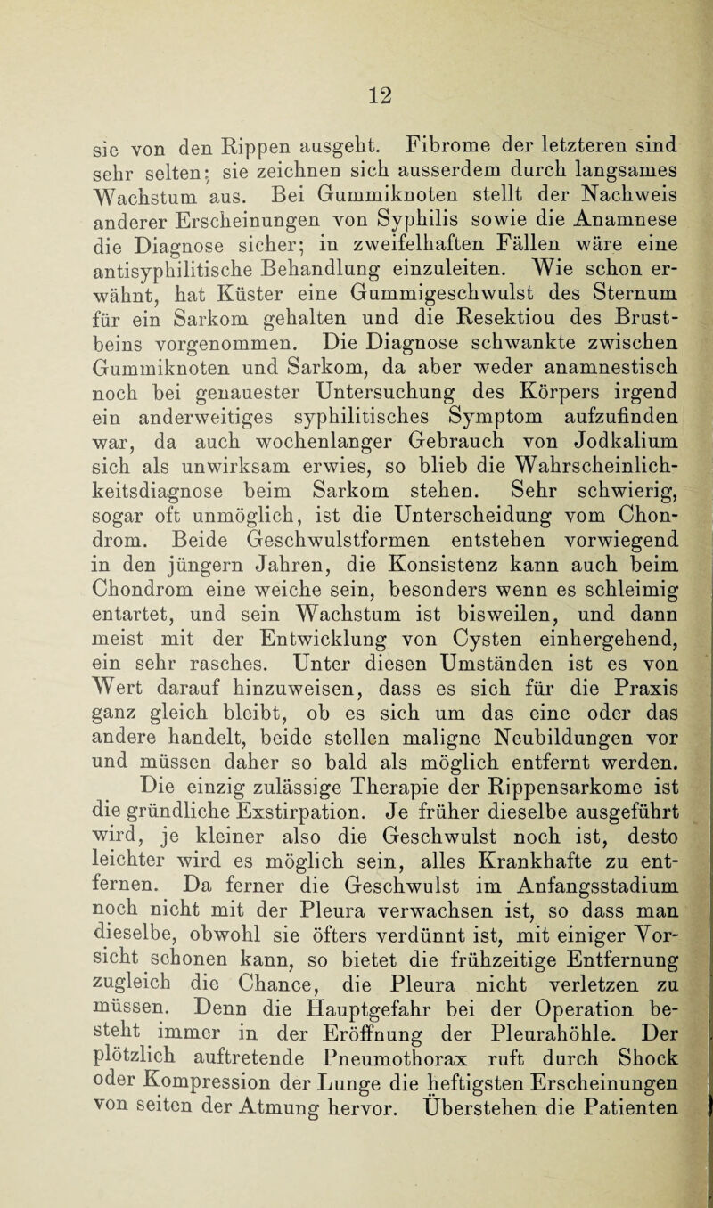 sie von den Rippen ausgeht. Fibrome der letzteren sind sehr selten: sie zeichnen sich ausserdem durch langsames Wachstum aus. Bei Gummiknoten stellt der Nachweis anderer Erscheinungen von Syphilis sowie die Anamnese die Diagnose sicher; in zweifelhaften Fällen wäre eine antisyphilitische Behandlung einzuleiten. Wie schon er¬ wähnt, hat Küster eine Gummigeschwulst des Sternum für ein Sarkom gehalten und die Resektiou des Brust¬ beins vorgenommen. Die Diagnose schwankte zwischen Gummiknoten und Sarkom, da aber weder anamnestisch noch bei genauester Untersuchung des Körpers irgend ein anderweitiges syphilitisches Symptom aufzufinden war, da auch wochenlanger Gebrauch von Jodkalium sich als unwirksam erwies, so blieb die Wahrscheinlich¬ keitsdiagnose beim Sarkom stehen. Sehr schwierig, sogar oft unmöglich, ist die Unterscheidung vom Chon¬ drom. Beide Geschwulstformen entstehen vorwiegend in den jüngere Jahren, die Konsistenz kann auch beim Chondrom eine weiche sein, besonders wenn es schleimig entartet, und sein Wachstum ist bisweilen, und dann meist mit der Entwicklung von Cysten einhergehend, ein sehr rasches. Unter diesen Umständen ist es von Wert darauf hinzuweisen, dass es sich für die Praxis ganz gleich bleibt, ob es sich um das eine oder das andere handelt, beide stellen maligne Neubildungen vor und müssen daher so bald als möglich entfernt werden. Die einzig zulässige Therapie der Rippensarkome ist die gründliche Exstirpation. Je früher dieselbe ausgeführt wird, je kleiner also die Geschwulst noch ist, desto leichter wird es möglich sein, alles Krankhafte zu ent¬ fernen. Da ferner die Geschwulst im Anfangsstadium noch nicht mit der Pleura verwachsen ist, so dass man dieselbe, obwohl sie öfters verdünnt ist, mit einiger Vor¬ sicht schonen kann, so bietet die frühzeitige Entfernung zugleich die Chance, die Pleura nicht verletzen zu müssen. Denn die Hauptgefahr bei der Operation be¬ steht immer in der Eröffnung der Pleurahöhle. Der plötzlich auftretende Pneumothorax ruft durch Shock oder Kompression der Lunge die heftigsten Erscheinungen von seiten der Atmung hervor. Überstehen die Patienten