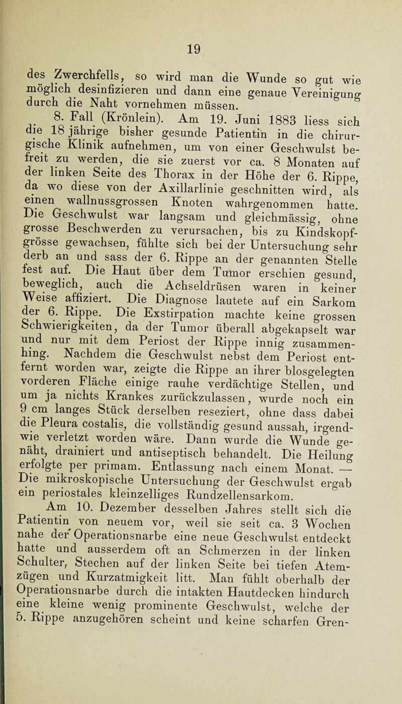 des Zwerchfells, so wird man die Wunde so gut wie möglich desinfizieren und dann eine genaue Vereinigung durch die Naht vornehmen müssen. 8. Fall (Krönlein). Am 19. Juni 1883 liess sich die 18 jährige bisher gesunde Patientin in die chirur¬ gische Klinik aufnehmen, um von einer Geschwulst be¬ freit zu werden, die sie zuerst vor ca. 8 Monaten auf der linken Seite des Thorax in der Höhe der 6. Kippe, da wo diese von der Axillarlinie geschnitten wird, als einen wallnussgrossen Knoten wahrgenommen hatte. Die Geschwulst war langsam und gleichmässig, ohne grosse Beschwerden zu verursachen, bis zu Kindskopf¬ grösse gewachsen, fühlte sich bei der Untersuchung sehr derb an und sass der 6. Rippe an der genannten Stelle fest auf. Die Haut über dem Tumor erschien gesund, beweglich, auch die Achseldrüsen waren in keiner Weise affiziert. Die Diagnose lautete auf ein Sarkom der 6. Rippe. Die Exstirpation machte keine grossen Schwierigkeiten, da der Tumor überall abgekapselt war und nur mit dem Periost der Rippe innig zusammen¬ hing. Nachdem die Geschwulst nebst dem Periost ent¬ fernt worden war, zeigte die Rippe an ihrer biosgelegten vorderen Fläche einige rauhe verdächtige Stellen, und um ja nichts Krankes zurückzulassen, wurde noch ein 9 cm langes Stück derselben reseziert, ohne dass dabei die Pleura costalis, die vollständig gesund aussah, irgend¬ wie verletzt worden wäre. Dann wurde die Wunde ge¬ näht, drainiert und antiseptisch behandelt. Die Heilung erfolgte per primam. Entlassung nach einem Monat. — Die mikroskopische Untersuchung der Geschwulst ergab ein periostales kleinzelliges Rundzellensarkom. Am 10. Dezember desselben Jahres stellt sich die Patientin von neuem vor, weil sie seit ca. 3 Wochen nahe der Operationsnarbe eine neue Geschwulst entdeckt hatte und ausserdem oft an Schmerzen in der linken Schulter, Stechen auf der linken Seite bei tiefen Atem¬ zügen und Kurzatmigkeit litt. Man fühlt oberhalb der Operationsnarbe durch die intakten Hautdecken hindurch eine kleine wenig prominente Geschwulst, welche der 5. Rippe anzugehören scheint und keine scharfen Gren-