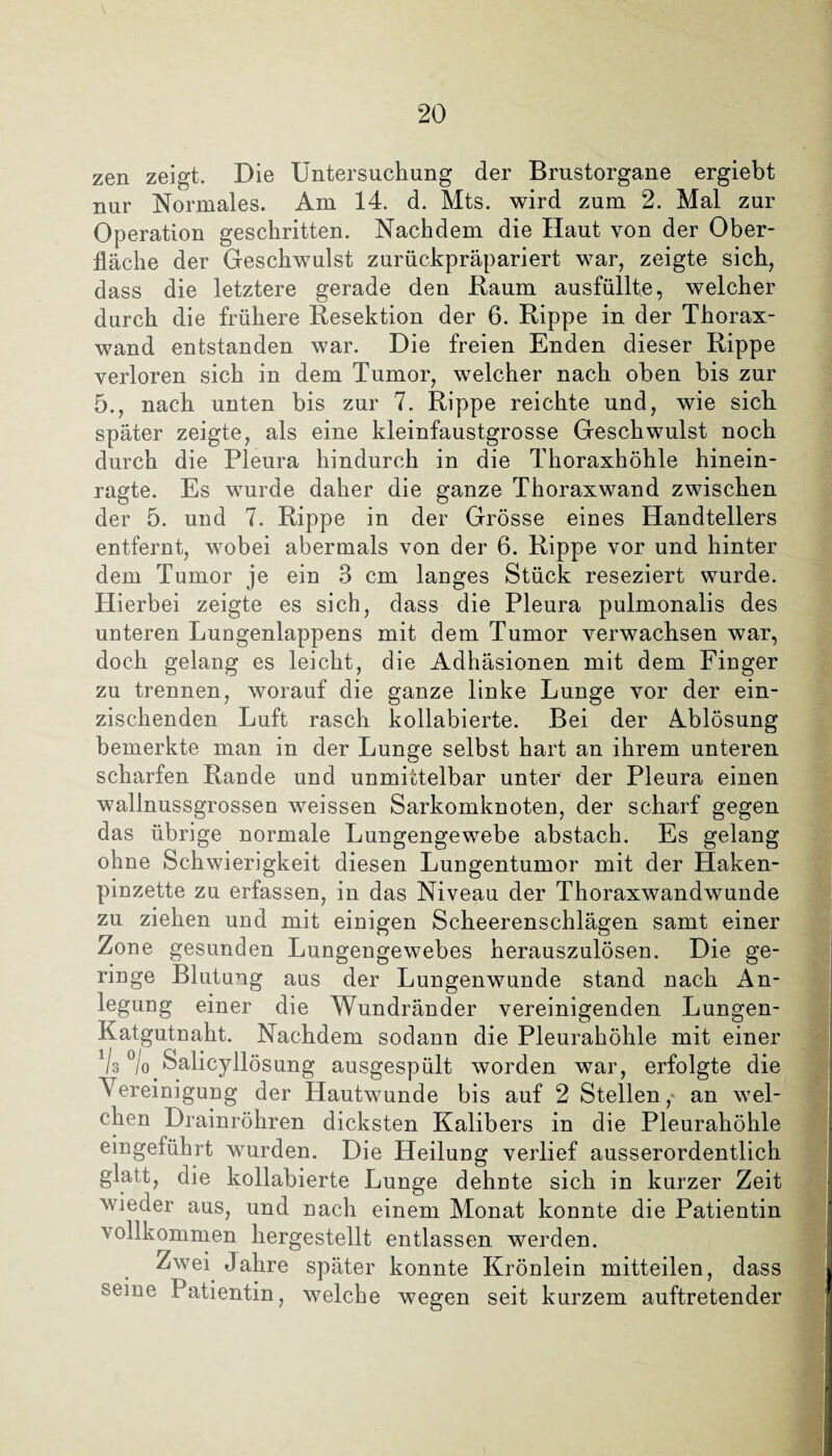 zen zeigt. Die Untersuchung der Brustorgane ergiebt nur Normales. Am 14. d. Mts. wird zum 2. Mal zur Operation geschritten. Nachdem die Haut von der Ober¬ fläche der Geschwulst zurückpräpariert war, zeigte sich, dass die letztere gerade den Kaum ausfüllte, welcher durch die frühere Kesektion der 6. Rippe in der Thorax¬ wand entstanden war. Die freien Enden dieser Rippe verloren sich in dem Tumor, welcher nach oben bis zur 5., nach unten bis zur 7. Rippe reichte und, wie sich später zeigte, als eine kleinfaustgrosse Geschwulst noch durch die Pleura hindurch in die Thoraxhöhle hinein¬ ragte. Es wurde daher die ganze Thoraxwand zwischen der 5. und 7. Rippe in der Grösse eines Handtellers entfernt, wobei abermals von der 6. Rippe vor und hinter dem Tumor je ein 3 cm langes Stück reseziert wurde. Hierbei zeigte es sich, dass die Pleura pulmonalis des unteren Lungenlappens mit dem Tumor verwachsen war, doch gelang es leicht, die Adhäsionen mit dem Finger zu trennen, worauf die ganze linke Lunge vor der ein¬ zischenden Luft rasch kollabierte. Bei der Ablösung bemerkte man in der Lunge selbst hart an ihrem unteren scharfen Rande und unmittelbar unter der Pleura einen wallnussgrossen weissen Sarkomknoten, der scharf gegen das übrige normale Lungengewebe abstach. Es gelang ohne Schwierigkeit diesen Lungentumor mit der Haken¬ pinzette zu erfassen, in das Niveau der Thoraxwandwunde zu ziehen und mit einigen Scheerenschlägen samt einer Zone gesunden Lungengewebes herauszulösen. Die ge¬ ringe Blutung aus der Lungenwunde stand nach An¬ legung einer die Wundränder vereinigenden Lungen- Katgutnaht. Nachdem sodann die Pleurahöhle mit einer Vs % Salicyllösung ausgespült worden war, erfolgte die Vereinigung der Hautwunde bis auf 2 Stellen, an wel¬ chen Drainröhren dicksten Kalibers in die Pleurahöhle eingeführt wurden. Die Heilung verlief ausserordentlich glatt, die kollabierte Lunge dehnte sich in kurzer Zeit wieder aus, und nach einem Monat konnte die Patientin vollkommen hergestellt entlassen werden. Zwei Jahre später konnte Krönlein mitteilen, dass seine Patientin, welche wegen seit kurzem auftretender