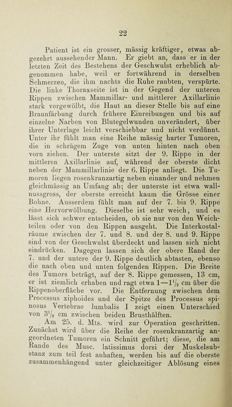 Patient ist ein grosser, massig kräftiger, etwas ab¬ gezehrt aussehender Mann. Er giebt an, dass er in der letzten Zeit des Bestehens der Geschwulst erheblich ab¬ genommen habe, weil er fortwährend in derselben Schmerzen, die ihm nachts die Ruhe raubten, verspürte. Die linke Thoraxseite ist in der Gegend der unteren Rippen zwischen Mammillar- und mittlerer Axillarlinie stark vorgewölbt, die Haut an dieser Stelle bis auf eine Braunfärbung durch frühere Einreibungen und bis auf einzelne Narben von Blutegelwunden unverändert, über ihrer Unterlage leicht verschiebbar und nicht verdünnt. Unter ihr fühlt man eine Reihe mässig harter Tumoren, die in schrägem Zuge von unten hinten nach oben vorn ziehen. Der unterste sitzt der 9. Rippe in der mittleren Axillarlinie auf, während der oberste dicht neben der Mammillarlinie der 6. Rippe anliegt. Die Tu¬ moren liegen rosenkranzartig neben einander und nehmen gleichmässig an Umfang ab; der unterste ist etwa wall¬ nussgross, der oberste erreicht kaum die Grösse einer Bohne. Ausserdem fühlt man auf der 7. bis 9. Rippe eine Hervorwölbung. Dieselbe ist sehr weich, und es lässt sich schwer entscheiden, ob sie nur von den Weich¬ teilen oder von den Rippen ausgeht. Die Interkostal¬ räume zwischen der 7. und 8. und der 8. und 9. Rippe sind von der Geschwulst überdeckt und lassen sich nicht eindrücken. Dagegen lassen sich der obere Rand der 7. und der untere der 9. Rippe deutlich abtasten, ebenso die nach oben und unten folgenden Rippen. Die Breite des Tumors beträgt, auf der 8. Rippe gemessen, 13 cm, er ist ziemlich erhaben und ragt etwa 1—U/2 cm über die Rippenoberfläche vor. Die Entfernung zwischen dem Processus xiphoides und der Spitze des Processus spi- nosus Vertebrae lumbalis I zeigt einen Unterschied von 3*/2 cm zwischen beiden Brusthälften. Am 25. d. Mts. wird zur Operation geschritten. Zunächst wird über die Reihe der rosenkranzartig an¬ geordneten Tumoren ein Schnitt geführt; diese, die am Rande des Muse, latissimus dorsi der Muskelsub¬ stanz zum teil fest anhaften, werden bis auf die oberste zusammenhängend unter gleichzeitiger Ablösung eines