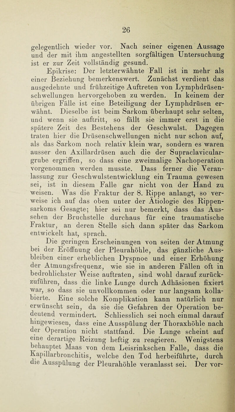 gelegentlich wieder vor. Nach seiner eigenen Aussage und der mit ihm angestellten sorgfältigen Untersuchung ist er zur Zeit vollständig gesund. Epikrise: Der letzterwähnte Fall ist in mehr als einer Beziehung bemerkenswert. Zunächst verdient das ausgedehnte und frühzeitige Auftreten von Lymphdrüsen- schwellungen hervorgehoben zu werden. In keinem der übrigen Fälle ist eine Beteiligung der Lymphdrüsen er¬ wähnt. Dieselbe ist beim Sarkom überhaupt sehr selten, und wenn sie auftritt, so fällt sie immer erst in die spätere Zeit des Bestehens der Geschwulst. Dagegen traten hier die Drüsenschwellungen nicht nur schon auf, als das Sarkom noch relativ klein war, sondern es waren ausser den Axillardrüsen auch die der Supraclavicular- grube ergriffen, so dass eine zweimalige Nachoperation vorgenommen werden musste. Dass ferner die Veran¬ lassung zur Geschwulstentwicklung ein Trauma gewesen sei, ist in diesem Falle gar nicht von der Hand zu weisen. Was die Fraktur der 8. Rippe anlangt, so ver¬ weise ich auf das oben unter der Ätiologie des Rippen¬ sarkoms Gesagte; hier sei nur bemerkt, dass das Aus¬ sehen der Bruchstelle durchaus für eine traumatische Fraktur, an deren Stelle sich dann später das Sarkom entwickelt hat, sprach. Die geringen Erscheinungen von seiten der Atmung bei der Eröffnung der Pleurahöhle, das gänzliche Aus¬ bleiben einer erheblichen Dyspnoe und einer Erhöhung der Atmungsfrequenz, wie sie in anderen Fällen oft in bedrohlichster Weise auftraten, sind wohl darauf zurück¬ zuführen, dass die linke Lunge durch Adhäsionen fixiert war, so dass sie unvollkommen oder nur langsam kolla¬ bierte. Eine solche Komplikation kann natürlich nur erwünscht sein, da sie die Gefahren der Operation be¬ deutend vermindert. Schliesslich sei noch einmal darauf hingewiesen, dass eine Ausspülung der Thoraxhöhle nach der Operation nicht stattfand. Die Lunge scheint auf eine derartige Reizung heftig zu reagieren. Wenigstens behauptet Maas von dem Leisrinkschen Falle, dass die Kapillarbronchitis, welche den Tod herbeiführte, durch die Ausspülung der Pleurahöhle veranlasst sei. Der vor-