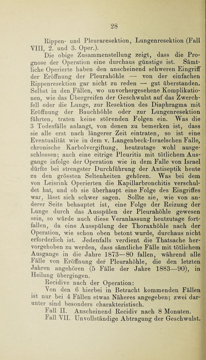 Rippen- und Pieuraresektion, Lungenresektion (Fall VIII, 2. und 3. Oper.). Die obige Zusammenstellung zeigt, dass die Pro¬ gnose der Operation eine durchaus günstige ist. Sämt¬ liche Operierte haben den anscheinend schweren Eingriff der Eröffnung der Pleurahöhle — von der einfachen Rippenresektion gar nicht zu reden — gut überstanden. Selbst in den Fällen, wo unvorhergesehene Komplikatio¬ nen, wie das Übergreifen der Geschwulst auf das Zwerch¬ fell oder die Lunge, zur Resektion des Diaphragma mit Eröffnung der Bauchhöhle oder zur Lungenresektion führten, traten keine störenden Folgen ein. Was die 3 Todesfälle anlangt, von denen zu bemerken ist, dass sie alle erst nach längerer Zeit eintraten, so ist eine Eventualität wie in dem v. Langenbeck-Israelschen Falle, chronische Karbolvergiftung, heutzutage wohl ausge¬ schlossen; auch eine eitrige Pleuritis mit tätlichem Aus¬ gange infolge der Operation wie in dem Falle von Israel dürfte bei strengster Durchführung der Antiseptik heute zu den grössten Seltenheiten gehören. Was bei dem von Leisrink Operierten die Kapillarbronchitis verschul¬ det hat, und ob sie überhaupt eine Folge des Eingriffes war, lässt sich schwer sagen. Sollte sie, wie von an¬ derer Seite behauptet ist, eine Folge der Reizung der Lunge durch das Ausspülen der Pleurahöhle gewesen sein, so würde auch diese Veranlassung heutzutage fort¬ fallen, da eine Ausspülung der Thoraxhöhle nach der Operation, wie schon oben betont wurde, durchaus nicht erforderlich ist. Jedenfalls verdient die Thatsache her¬ vorgehoben zu werden, dass sämtliche Fälle mit tätlichem Ausgange in die Jahre 1873—80 fallen, während alle Fälle von Eröffnung der Pleurahöhle, die den letzten Jahren angehören (5 Fälle der Jahre 1883—90), in Heilung übergingen. Recidive nach der Operation: Von den 6 hierbei in Betracht kommenden Fällen ist nur bei 4 Fällen etwas Näheres angegeben; zwei dar¬ unter sind besonders charakteristisch. Fall II. Anscheinend Recidiv nach 8 Monaten. Fall VII. Unvollständige Abtragung der Geschwulst.