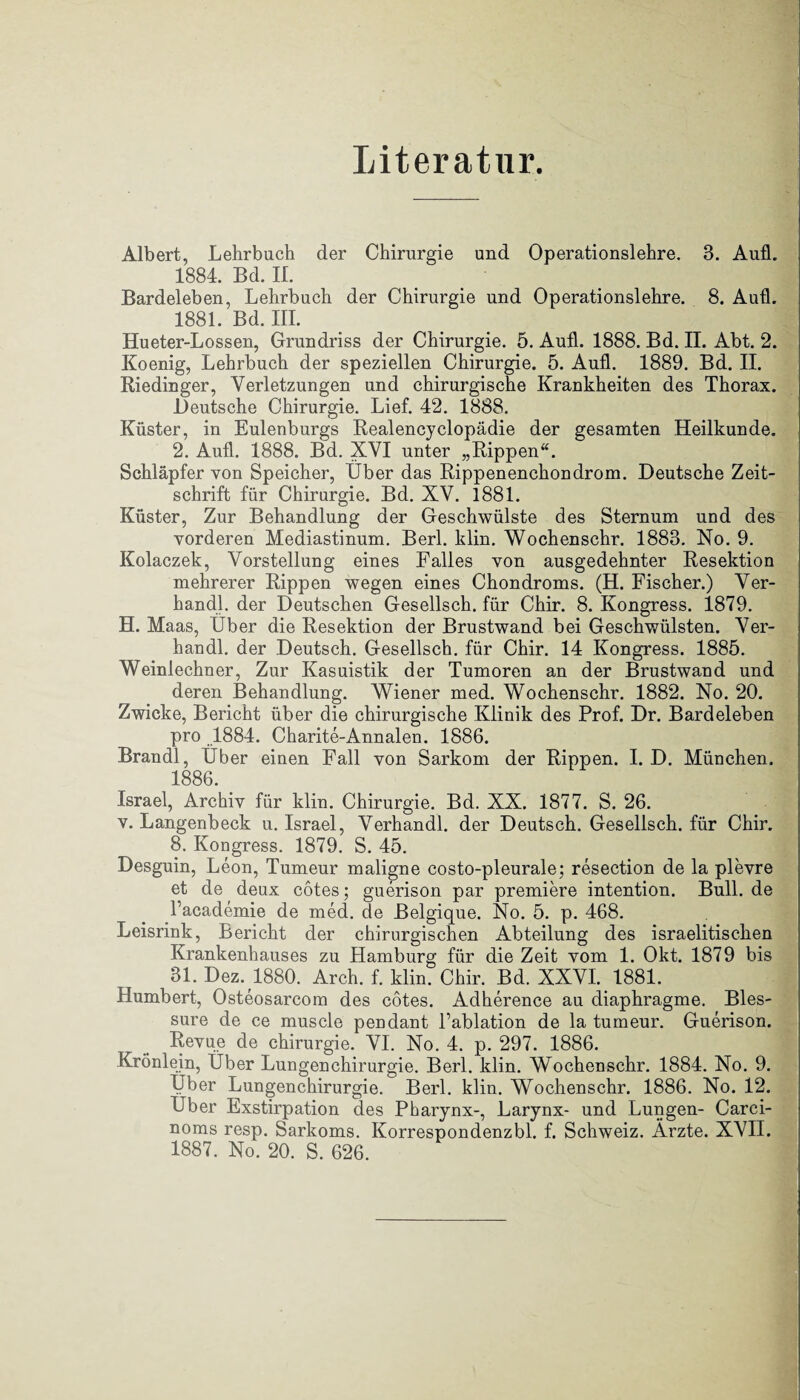 Literatur. Albert, Lehrbuch der Chirurgie und Operationslehre. B. Aufl. 1884. Bd. II. Bardeleben, Lehrbuch der Chirurgie und Operationslehre. 8. Aufl. 1881. Bd. III. Hueter-Lossen, Grundriss der Chirurgie. 5. Aufl. 1888. Bd. II. Abt. 2. Koenig, Lehrbuch der speziellen Chirurgie. 5. Aufl. 1889. Bd. II. Riedinger, Verletzungen und chirurgische Krankheiten des Thorax. Deutsche Chirurgie. Lief. 42. 1888. Küster, in Eulenburgs Realencyclopädie der gesamten Heilkunde. 2. Aufl. 1888. Bd. XVI unter „Rippen“. Schlüpfer von Speicher, Uber das Rippenenchondrom. Deutsche Zeit¬ schrift für Chirurgie. Bd. XV. 1881. Küster, Zur Behandlung der Geschwülste des Sternum und des vorderen Mediastinum. Berl. klin. Wochenschr. 1883. No. 9. Kolaczek, Vorstellung eines Falles von ausgedehnter Resektion mehrerer Rippen wegen eines Chondroms. (H. Fischer.) Ver- handl. der Deutschen Gesellsch. für Chir. 8. Kongress. 1879. H. Maas, Uber die Resektion der Brustwand bei Geschwülsten. Ver- handl. der Deutsch. Gesellsch. für Chir. 14 Kongress. 1885. Weinlechner, Zur Kasuistik der Tumoren an der Brustwand und deren Behandlung. Wiener med. Wochenschr. 1882. No. 20. Zwicke, Bericht über die chirurgische Klinik des Prof. Dr. Bardeleben pro .1884. Charite-Annalen. 1886. Brandl, Uber einen Fall von Sarkom der Rippen. I. D. München. 1886. Israel, Archiv für klin. Chirurgie. Bd. XX. 1877. S. 26. v. Langenbeck u. Israel, Verhandl. der Deutsch. Gesellsch. für Chir. 8. Kongress. 1879. S. 45. Desguin, Leon, Tumeur maligne costo-pleurale; resection de la plevre et de deux cotes; guerison par premiere intention. Bull, de Facademie de med. de Belgique. No. 5. p. 468. Leisrink, Bericht der chirurgischen Abteilung des israelitischen Krankenhauses zu Hamburg für die Zeit vom 1. Okt. 1879 bis 31. Dez. 1880. Arch. f. klin. Chir. Bd. XXVI. 1881. Humbert, Osteosarcom des cotes. Adherence au diaphragme. Bles- sure de ce muscle pendant Tablation de la tumeur. Guerison. Revue de Chirurgie. VI. No. 4. p. 297. 1886. KrÖnlein, Uber Lungenchirurgie. Berl. klin. Wochenschr. 1884. No. 9. Über Lungenchirurgie. Berl. klin. Wochenschr. 1886. No. 12. Uber Exstirpation des Pharynx-, Larynx- und Lungen- Carci- noms resp. Sarkoms. Korrespondenzbl. f. Schweiz. Ärzte. XVII. 1887. No. 20. S. 626.