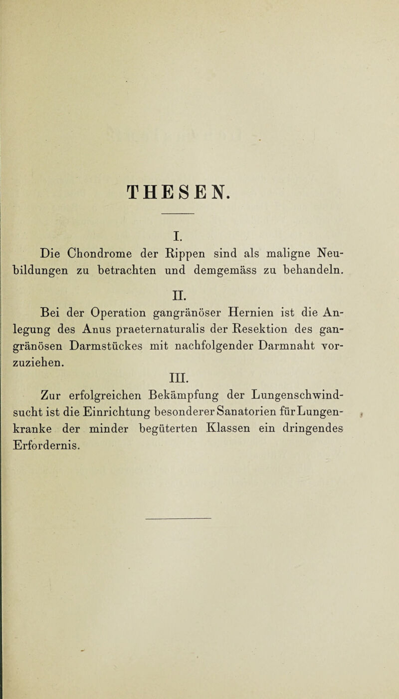 THESEN. i. Die Chondrome der Rippen sind als maligne Neu¬ bildungen zu betrachten und demgemäss zu behandeln. II. Bei der Operation gangränöser Hernien ist die An¬ legung des Anus praeternaturalis der Resektion des gan¬ gränösen Darmstückes mit nachfolgender Darmnaht vor¬ zuziehen. III. Zur erfolgreichen Bekämpfung der Lungenschwind¬ sucht ist die Einrichtung besonderer Sanatorien für Lungen¬ kranke der minder begüterten Klassen ein dringendes Erfordernis.