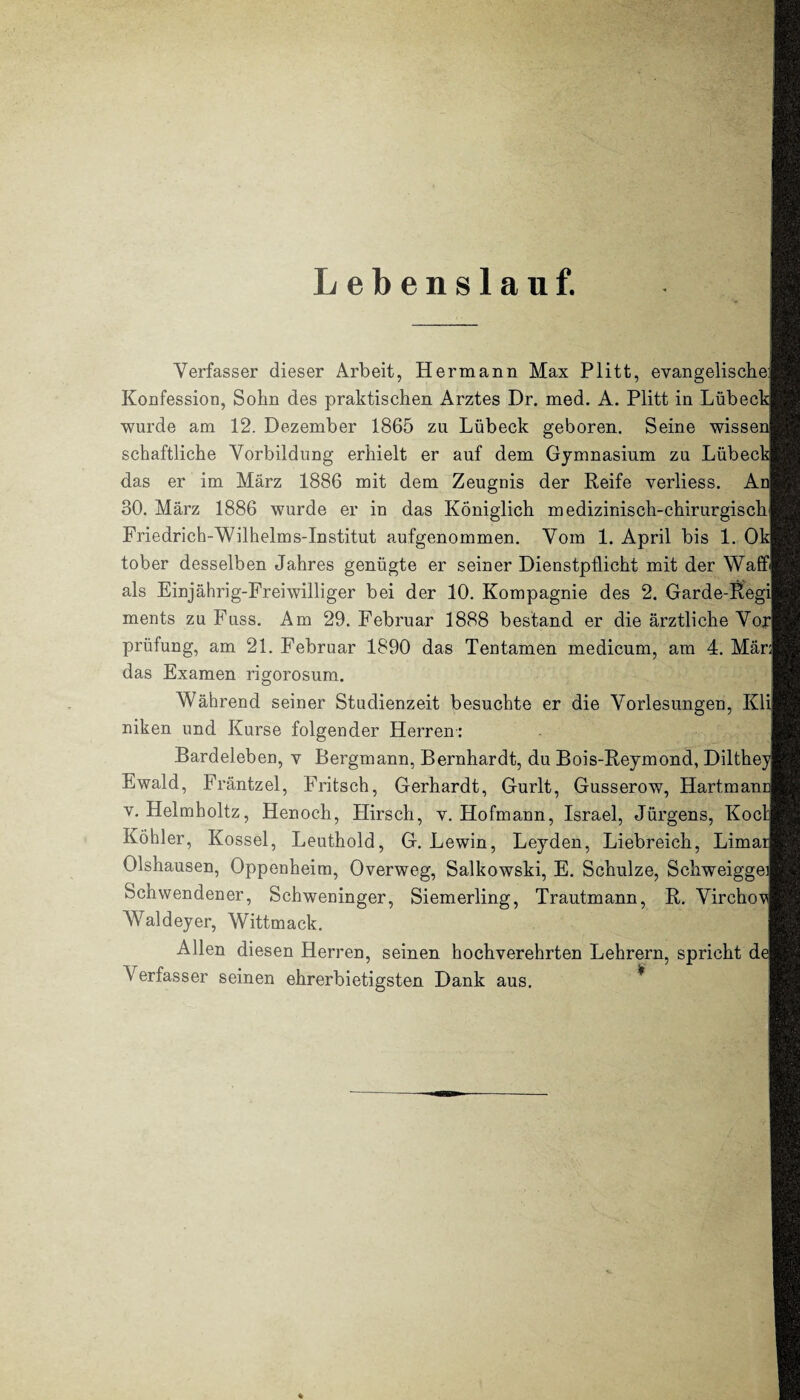 Lebenslauf. Verfasser dieser Arbeit, Hermann Max Plitt, evangelische! Konfession, Sohn des praktischen Arztes Dr. med. A. Plitt in Lübeck wurde am 12. Dezember 1865 zu Lübeck geboren. Seine wissen schaftliche Vorbildung erhielt er auf dem Gymnasium zu Lübeck^ das er im März 1886 mit dem Zeugnis der Reife verliess. An 30. März 1886 wurde er in das Königlich medizinisch-chirurgisch Friedrich-Wilhelms-Institut aufgenommen. Vom 1. April bis 1. Ok tober desselben Jahres genügte er seiner Dienstpflicht mit der Waff als Einjährig-Freiwilliger bei der 10. Kompagnie des 2. Garde-Regi] ments zu Fuss. Am 29. Februar 1888 bestand er die ärztliche Vox prüfung, am 21. Februar 1890 das Ten tarnen medicum, am 4. Mär; das Examen rigorosum. Während seiner Studienzeit besuchte er die Vorlesungen, Kli niken und Kurse folgender Herren: Bardeleben, v Bergmann, Bernhardt, du Bois-Reymond, Diltheyi Ewald, Fräntzel, Fritsch, Gerhardt, Gurlt, Gusserow, Hartmancj v. Helmholtz, Henoch, Hirsch, v. Hofmann, Israel, Jürgens, Koch Köhler, Kossel, Leuthold, G. Lewin, Leyden, Liebreich, Liman Olshausen, Oppenheim, Overweg, Salkowski, E. Schulze, Schweiggea Schwendener, Schweninger, Siemerling, Trautmann, R. Virchov Waldeyer, Wittmack. j Allen diesen Herren, seinen hochverehrten Lehrern, spricht dej Verfasser seinen ehrerbietigsten Dank aus.