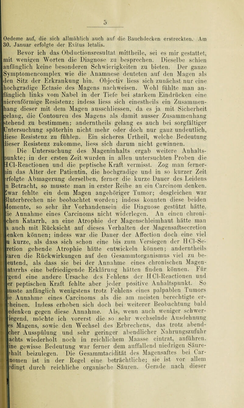 Oedeme auf, die sich allmählich auch auf die Bauchdecken erstreckten. Am 30. Januar erfolgte der Exitus letalis. Bevor ich das Obductionsresnltat mittheile, sei es mir gestattet, mit wenigen Worten die Diagnose zu besprechen. Dieselbe schien anfänglich keine besonderen Schwierigkeiten zu bieten. Der ganze Symptomencomplex wie die Anamnese deuteten auf den Magen als den Sitz der Erkrankung hin. Objectiv liess sich zunächst nur eine hochgradige Ectasie des Magens nachweisen. Wohl fühlte man an- ;lich links vom Nabel in der Tiefe bei starkem Eindrücken eine nierenförmige Resistenz; indess liess sich einestheils ein Zusammen- g dieser mit dem Magen ausschliessen, da es ja mit Sicherheit gelang, die Contoureu des Magens als damit ausser Zusammenhang kehend zu bestimmen; andernth.eils gelang es auch bei sorgfältiger jlTntersuchung späterhin nicht mehr oder doch nur gauz undeutlich, iese Resistenz zu fühleg. Ein sicheres Urtheil, welche Bedeutung ieser Resistenz zukomme, liess sich darum nicht gewinnen. Die Untersuchung des Mageninhalts ergab weitere Anhalts¬ unkte; in der ersten Zeit wurden in allen untersuchten Proben die Cl-Reactionen und die peptische Kraft vermisst. Zog man ferner- iim das Alter der Patientin, die hochgradige und in so kurzer Zeit rfolgte Abmagerung derselben, ferner die kurze Dauer des Leideus g Betracht, so musste man in erster Reihe an ein Carcinom denken, war fehlte ein dem Magen angehöriger Tumor; desgleichen war luterbrechen nie beobachtet worden; indess konnten diese beiden Jomente, so sehr ihr Vorhandensein die Diagnose gestützt hätte, lie Annahme eines Carcinoms nicht widerlegen. An einen chroni- |chen Katarrh, an eine Atrophie der Magenschleimhaut hätte man auch mit Rücksicht auf dieses Verhalten der Magensaftsecretion lenken können; indess war die Dauer der Affection doch eine viel ju kurze, als dass sich schon eine bis zum Versiegen der HCl-Se- | Ifretion gehende Atrophie hätte entwickeln können; anderntheils aren die Rückwirkungen auf den Gesammtorganismus viel zu be- eutend, als dass sie bei der Annahme eines chronischen Magen- atnrrhs eine befriedigende Erklärung hätten finden können. Für [gend eine andere Ursache des Fehlens der HCl-Reactionen und er peptischeu Kraft fehlte aber jeder positive Anhaltspunkt. So [msste anfänglich wenigstens trotz Fehlens eines palpablen Tumors lie Aunahme eines Carcinoms als die am meisten berechtigte er- heinen. Indess erhoben sich doch bei weiterer Beobachtung bald edenken gegen diese Annahme. Als, weun auch weniger schwer- iegend, möchte ich vorerst die so sehr wechselnde Ausdehnung s Magens, sowie den Wechsel des Erbrechens, das trotz abend- her Ausspülung und sehr geringer abendlicher Nahrungszufuhr i lachts wiederholt noch in reichlichem Maasse eintrat, anführen, iine gewisse Bedeutung war ferner dem auffallend niedrigen Säure- ifchalt beizulegen. Die Gesammtacidität des Magensaltes bei Car- *nomen ist in der Regel eine beträchtliche; sie ist vor allem dingt durch reichliche organische Säuren. Gerade nach dieser