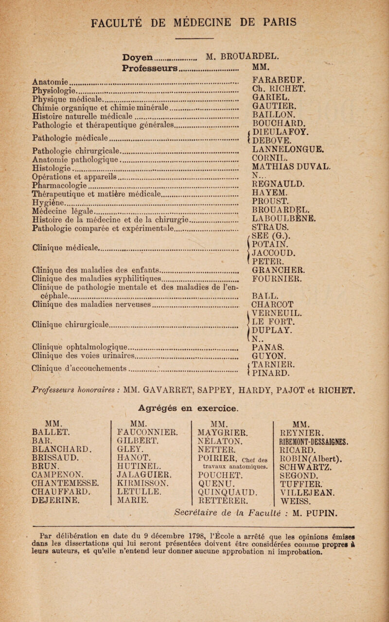 Doyen. M. BROUARDEL. Professeurs. MM. Anatomie. FARABEUF. Physiologie. Ch. RICHET. Physique médicale. GARIEL. Chimie organique et chimie minérale. GAUTIER. Histoire naturelle médicale. BAILLON. Pathologie et thérapeutique générales. BOUCHARD. ^ , 6. / i D1EULAFOY. Pathologie medicale. { DEBOVE. Pathologie chirurgicale. LANNELONGUE. Anatomie pathologique. CORNIL. Histologie.... .. MATHIAS DUVAL. Opérations et appareils. N... Pharmacologie. REGNAULD. Thérapeutique et matière médicale. HAYEM. Hygiène... PROUST. Médecine légale... BROUARDEL. Histoire de la médecine et de la chirurgie. LABOULBENE. Pathologie comparée et expérimentale.. STRAUS. SSEE (G.). JACCOUD. PETER. Clinique des maladies des enfants. GRANCHER. Clinique des maladies syphilitiques. FOURNIER. Clinique de pathologie mentale et des maladies de l’en¬ céphale. BALL. Clinique des maladies nerveuses. CHARCOT l VERNEUIL. Clinique chirurgicale. < 16 ) DUPLAY. (N.. Clinique ophtalmologique. PANAS. Clinique des voies urinaires. GUYON. Clinique d’accouchements.. j u l PINARD. Professeurs honoraires : MM. GAVARRET, SAPPEY, HARDY, PAJOT et RICHET. MM. BALLET. BAR. BLANCHARD. BRISSAUD. BRUN. CAMPENON. CHANTEMESSE. CHAUFFARD. DEJERINE. Agrégés en MM. FAUCONNIER. GILBERT. GLEY. HANOT. HUTINEL. JALAGUIER. KIRMISSON. LETULLE. MARIE. exercice. MM. MAYGRIER. NÉLATON. NETTER. POIRIER, Chef des travaux anatomiques. POUCHET. QUENU. QÜINQUAUD. RETTERER. MM. REYNIER. RIBEMONT-DESS AIGNES. RICARD. ROBIN(Albert). SCHWARTZ. SEGOND. TUFFIER. VILLEJEAN. WEISS. Secrétaire de la Faculté : M. PUPIN. Par délibération en date du 9 décembre 1798, l’Ecole a arrêté que les opinions émises dans les dissertations qui lui seront présentées doivent être considérées comme propres à leurs auteurs, et qu’elle n’entend leur donner aucune approbation ni improbation.
