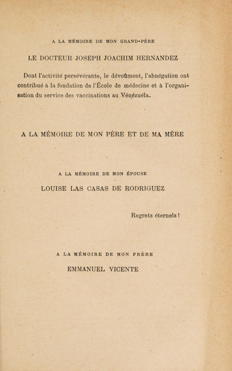 A LA MÉMOIRE DE MON GRAND-PÈRE LE DOCTEUR JOSEPH JOACHIM HERNANDEZ Dont l’activité persévérante, le dévoûment, l’abnégation ont contribué à la fondation de l’École de médecine et à l’organi¬ sation du service des vaccinations au Vénézuéla. A LA MÉMOIRE DE MON PÈRE ET DE MA MÈRE A LA MÉMOIRE DE MON ÉPOUSE * LOUISE LAS CASAS DE RODRIGUEZ Regrets éternels ! A LA MÉMOIRE DE MON FRÈRE EMMANUEL VICENTE