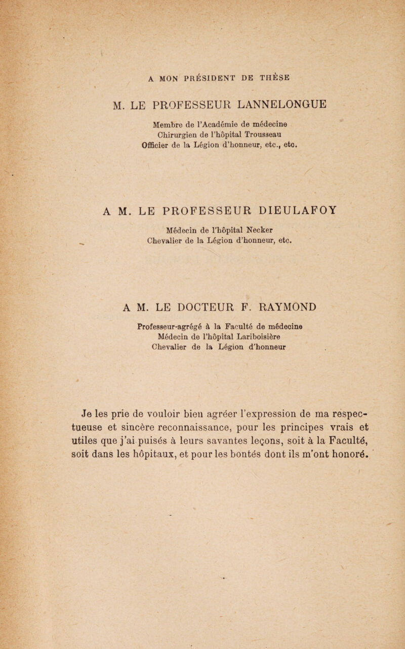 A MON PRÉSIDENT DE THÈSE M. LE PROFESSEUR LANNELONGUE Membre de l’Académie de médecine Chirurgien de l’hôpital Trousseau Officier de la Légion d’honneur, etc., etc. A M. LE PROFESSEUR DIEULAFOY Médecin de l'hôpital Necker Chevalier de la Légion d’honneur, etc. A M. LE DOCTEUR F. RAYMOND Professeur-agrégé à la Faculté de médecine Médecin de l’hôpital Lariboisière Chevalier de la Légion d'honneur Je les prie de vouloir bien agréer l’expression de ma respec¬ tueuse et sincère reconnaissance, pour les principes vrais et utiles que j’ai puisés à leurs savantes leçons, soit à la Faculté, soit dans les hôpitaux, et pour les bontés dont ils m’ont honoré.