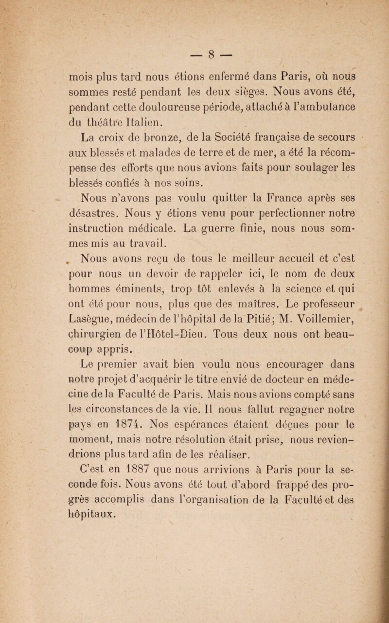 * y, mois plus tard nous étions enfermé dans Paris, où nous sommes resté pendant les deux sièges. Nous avons été, pendant cette douloureuse période, attaché à l’ambuiance du théâtre Italien. La croix de bronze, de la Société française de secours aux blessés et malades de terre et de mer, a été la récom¬ pense des efforts que nous avions faits pour soulager les blessés confiés à nos soins. Nous n’avons pas voulu quitter la France après ses désastres. Nous y étions venu pour perfectionner notre instruction médicale. La guerre finie, nous nous som¬ mes mis au travail. Nous avons reçu de tous le meilleur accueil et c’est pour nous un devoir de rappeler ici, le nom de deux hommes éminents, trop tôt enlevés à la science et qui ont été pour nous, plus que des maîtres. Le professeur Lasègue, médecin de l’hôpital de la Pitié; M. Voillemier, chirurgien de l’Hôtel-Dieu. Tous deux nous ont beau¬ coup appris. Le premier avait bien voulu nous encourager dans notre projet d’acquérir le titre envié de docteur en méde¬ cine de la Faculté de Paris. Mais nous avions compté sans les circonstances de la vie. Il nous fallut regagner notre pays en 1874. Nos espérances étaient déçues pour le moment, mais notre résolution était prise, nous revien¬ drions plus tard afin de les réaliser. C’est en 1887 que nous arrivions à Paris pour la se¬ conde fois. Nous avons été tout d’abord frappé des pro¬ grès accomplis dans l’organisation de la Faculté et des hôpitaux.