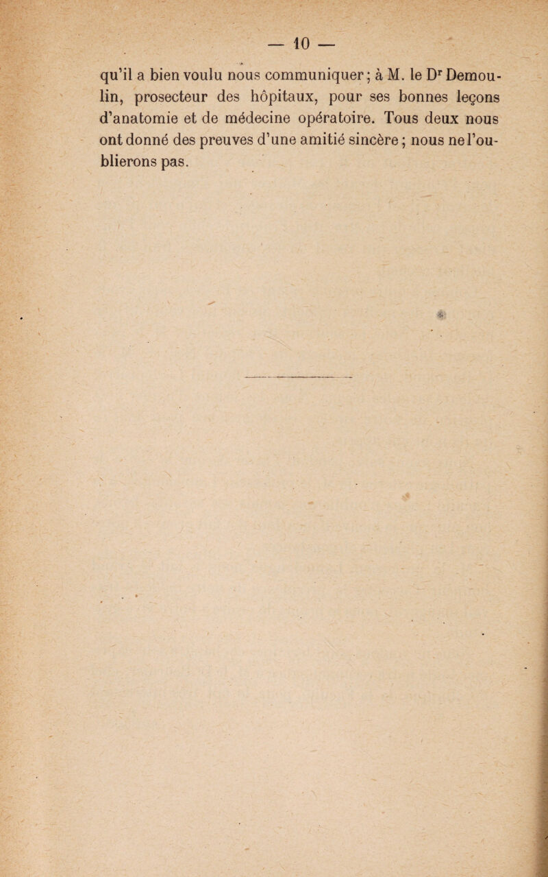 ■V ■' • ‘P qu’il a bien voulu nous communiquer; à M. le DrDemou- lin, prosecteur des hôpitaux, pour ses bonnes leçons d’anatomie et de médecine opératoire. Tous deux nous ont donné des preuves d’une amitié sincère ; nous ne l’ou¬ blierons pas. * X N . y