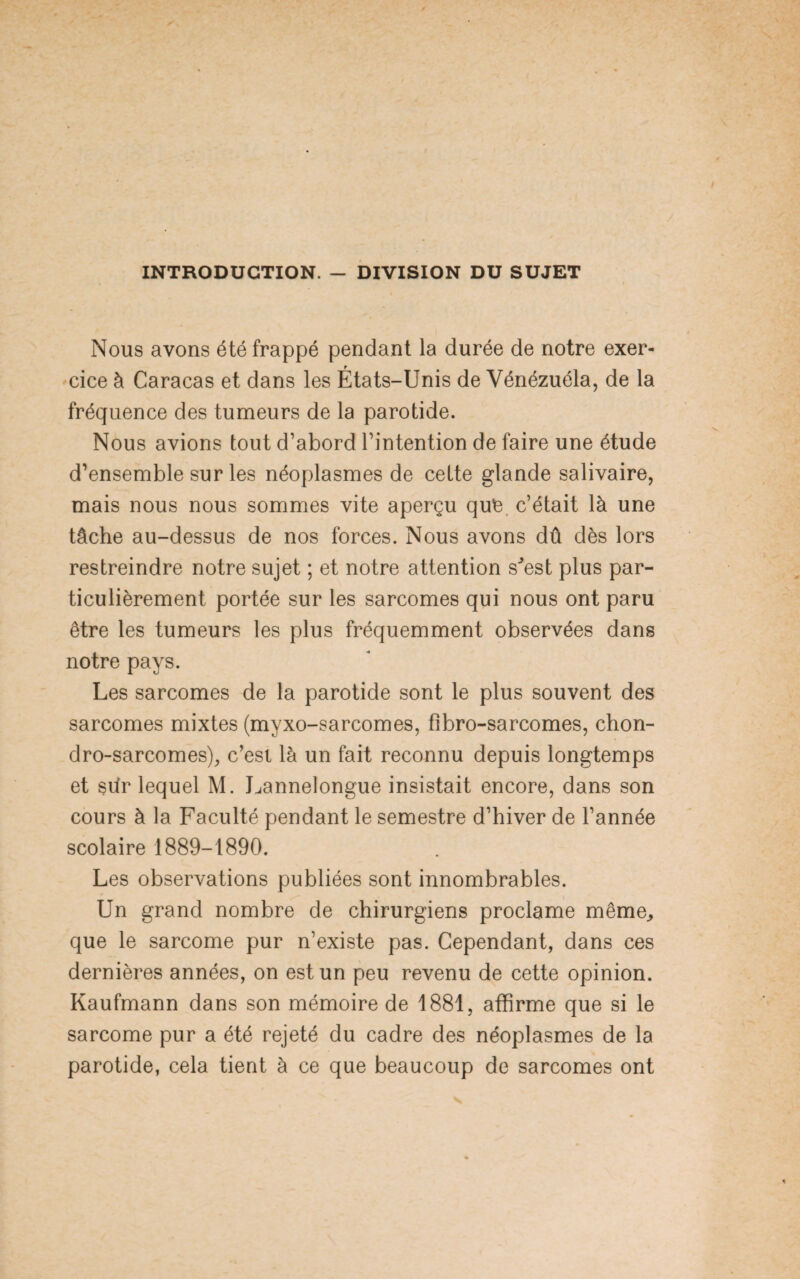 INTRODUCTION. - DIVISION DU SUJET Nous avons été frappé pendant la durée de notre exer¬ cice à Caracas et dans les États-Unis de Vénézuéla, de la fréquence des tumeurs de la parotide. Nous avions tout d’abord l’intention de faire une étude d’ensemble sur les néoplasmes de celte glande salivaire, mais nous nous sommes vite aperçu que. c’était là une tâche au-dessus de nos forces. Nous avons dû dès lors restreindre notre sujet ; et notre attention sJest plus par¬ ticulièrement portée sur les sarcomes qui nous ont paru être les tumeurs les plus fréquemment observées dans notre pays. Les sarcomes de la parotide sont le plus souvent des sarcomes mixtes (myxo-sarcomes, fibro-sarcomes, chon- dro-sarcomes), c’est là un fait reconnu depuis longtemps et sûr lequel M. Lannelongue insistait encore, dans son cours à la Faculté pendant le semestre d’hiver de l’année scolaire 1889-1890. Les observations publiées sont innombrables. Un grand nombre de chirurgiens proclame même, que le sarcome pur n’existe pas. Cependant, dans ces dernières années, on est un peu revenu de cette opinion. Kaufmann dans son mémoire de 1881, affirme que si le sarcome pur a été rejeté du cadre des néoplasmes de la parotide, cela tient à ce que beaucoup de sarcomes ont