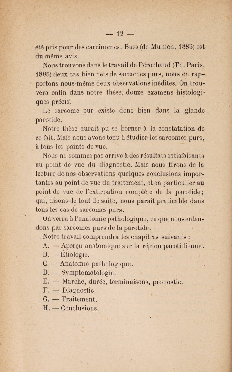 été pris pour des carcinomes. Buss (de Munich, 1885) est du même avis. Nous trouvons dans le travail de Pérochaud (Th. Paris, 1885) deux cas bien nets de sarcomes purs, nous en rap¬ portons nous-même deux observations inédites. On trou¬ vera enfin dans notre thèse, douze examens histologi¬ ques précis. Le sarcome pur existe donc bien dans la glande parotide. Notre thèse aurait pu se borner à la constatation de ce fait. Mais nous avons tenu à étudier les sarcomes purs, à tous les points de vue. Nous ne sommes pas arrivé à des résultats satisfaisants au point de vue du diagnostic. Mais nous tirons de la lecture de nos observations quelques conclusions impor¬ tantes au point de vue du traitement, et en particulier au point de vue de Lextirpation complète de la parotide; qui, disons-le tout de suite, nous paraît praticable dans tous les cas dé sarcomes purs. On verra à fanatomie pathologique, ce que nous enten¬ dons par sarcomes purs de la parotide. Notre travail comprendra les chapitres suivants : A. —Aperçu anatomique sur la région parotidienne. B. —Étiologie. / G. — Anatomie pathologique. D. — Symptomatologie. E. — Marche, durée, terminaisons, pronostic. F. — Diagnostic. G. — Traitement. H. — Conclusions.