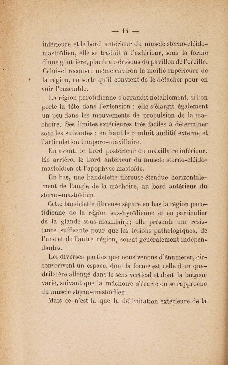 inferieure et le bord antérieur du muscle sterno-cléido- mastoïdien, elle se traduit à l’extérieur, sous la forme d’une gouttière, placée au-dessous du pavillon de l’oreille. Celui-ci recouvre même environ la moitié supérieure de la région, en sorte qu’il convient de le détacher pour en voir l’ensemble. La région parotidienne s’agrandit notablement, si Ton porte la tête dans l’extension ; elle s’élargit également un peu dans les mouvements de propulsion de la mâ¬ choire. Ses limites extérieures très faciles à déterminer sont les suivantes : en haut le conduit auditif externe et l’articulation temporo-maxillaire. En avant, le bord postérieur du maxillaire inférieur. En arrière, le bord antérieur du muscle sterno-cléido- mastoïdien et l’apophyse mastoïde. En bas, une bandelette fibreuse étendue horizontale¬ ment de l’angle de la mâchoire, au bord antérieur du sterno-mastoïdien. Cette bandelette fibreuse sépare en bas la région paro¬ tidienne de la région sus-hyoïdienne et en particulier de la glande sous-maxillaire; elle présente une résis¬ tance suffisante pour que les lésions pathologiques, de l’une et de l’autre région, soient généralement indépen¬ dantes. Les diverses parties que nous venons d’énumérer, cir¬ conscrivent un espace, dont la forme est celle d’un qua¬ drilatère allongé dans le sens vertical et dont la largeur varie, suivant que la mâchoire s’écarte ou se rapproche du muscle sterno-mastoïdien. Mais ce n’est là que la délimitation extérieure de la