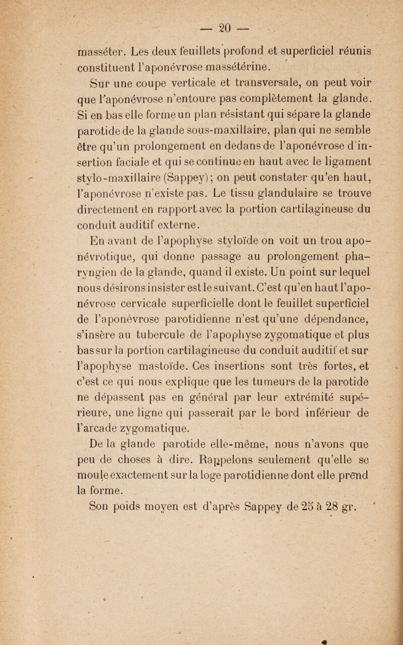 masséter. Les deux feuillets profond et superficiel réunis * constituent l’aponévrose massétérine. Sur une coupe verticale et transversale, on peut voir que l'aponévrose n’entoure pas complètement la glande. Si en bas elle forme un plan résistant qui sépare la glande parotide de la glande sous-maxillaire, plan qui ne semble être qu’un prolongement en dedans de l’aponévrose d’in¬ sertion faciale et qui se continue en haut avec le ligament stylo-maxillaire (Sappey); on peut constater qu’en haut, l’aponévrose n’existe pas. Le tissu glandulaire se trouve directement en rapport avec la portion cartilagineuse du conduit auditif externe. En avant de l’apophyse styloïde on voit un trou apo- névrotique, qui donne passage au prolongement pha¬ ryngien de la glande, quand il existe. Un point sur lequel nous désirons insister est le suivant. C’est qu’en haut l’apo¬ névrose cervicale superficielle dont le feuillet superficiel de l’aponévrose parotidienne n’est qu’une dépendance, s’insère au tubercule de l’apophyse zygomatique et plus bas sur la portion cartilagineuse du conduit auditif et sur l’apophyse mastoïde. Ces insertions sont très fortes, et c’est ce qui nous explique que les tumeurs de la parotide ne dépassent pas en général par leur extrémité supé¬ rieure, une ligne qui passerait par le bord inférieur de l’arcade zygomatique. De la glande parotide elle-même, nous n’avons que peu de choses à dire. Rappelons seulement qu’elle se moule exactement sur la loge parotidienne dont elle prend la forme. Son poids moyen est d’après Sappey de 25 à 28 gr. *
