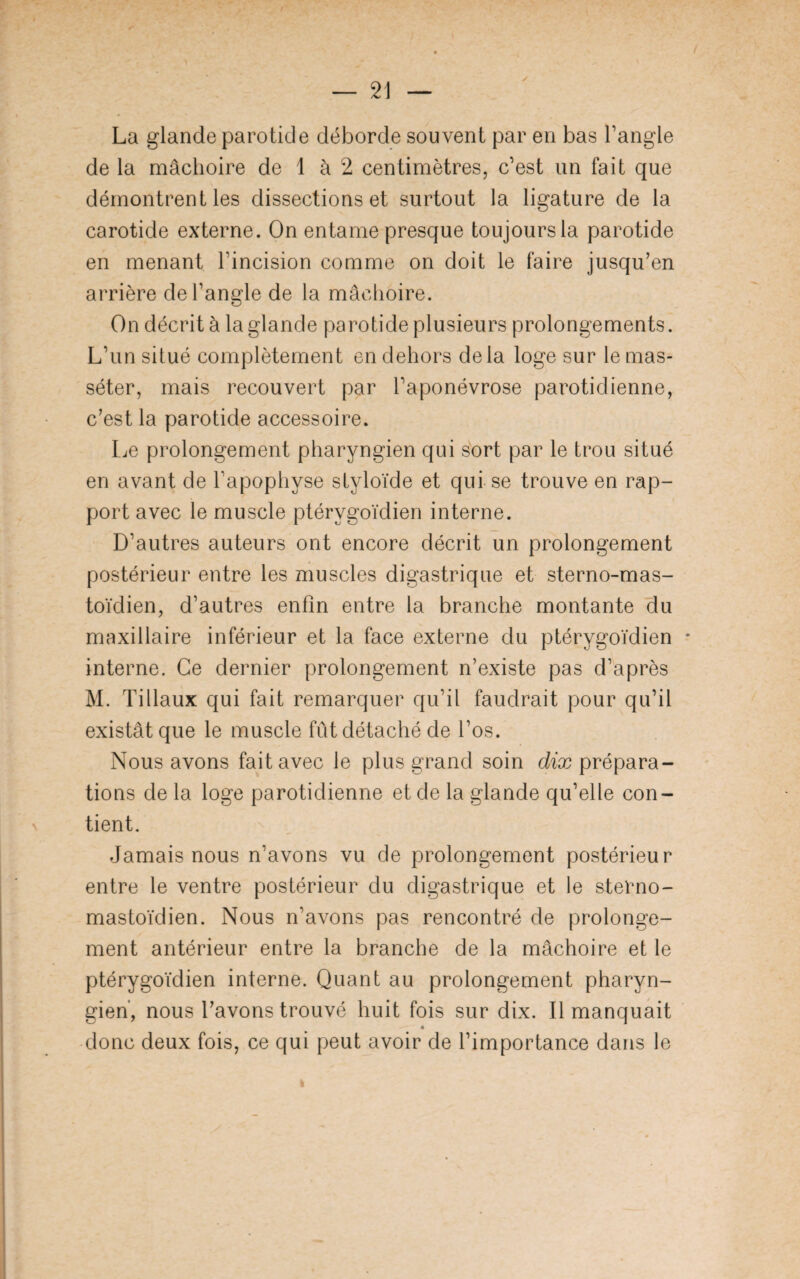 La glande parotide déborde souvent par en bas l’angle de la mâchoire de 1 à 2 centimètres, c’est un fait que démontrent les dissections et surtout la ligature de la carotide externe. On entame presque toujours la parotide en menant l’incision comme on doit le faire jusqu’en arrière de l’angle de la mâchoire. On décrit à la glande parotide plusieurs prolongements. L’un situé complètement en dehors delà loge sur le mas- séter, mais recouvert par l’aponévrose parotidienne, c’est la parotide accessoire. Le prolongement pharyngien qui sort par le trou situé en avant de l’apophyse styloïde et qui se trouve en rap¬ port avec le muscle ptérygoïdien interne. D’autres auteurs ont encore décrit un prolongement postérieur entre les muscles digastrique et sterno-mas- toïdien, d’autres enfin entre la branche montante du maxillaire inférieur et la face externe du ptérygoïdien * interne. Ce dernier prolongement n’existe pas d’après M. Tillaux qui fait remarquer qu’il faudrait pour qu’il existât que le muscle fût détaché de l’os. Nous avons fait avec le plus grand soin dix prépara¬ tions de la loge parotidienne et de la glande qu’elle con¬ tient. Jamais nous n’avons vu de prolongement postérieur entre le ventre postérieur du digastrique et le sterno- mastoïdien. Nous n’avons pas rencontré de prolonge¬ ment antérieur entre la branche de la mâchoire et le ptérygoïdien interne. Quant au prolongement pharyn¬ gien', nous l’avons trouvé huit fois sur dix. Il manquait donc deux fois, ce qui peut avoir de l’importance dans le