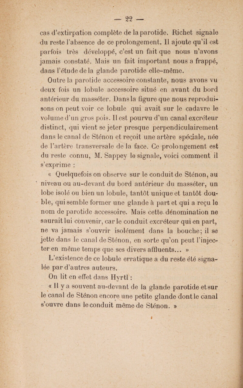 i cas d’extirpation complète de la parotide. Richet signale du reste l’absence de ce prolongement. Il ajoute qu’il est parfois très développé, c’est un fait que nous n’avons jamais constaté. Mais un fait important nous a frappé, dans l’étude de la glande parotide elle-même. Outre la parotide accessoire constante, nous avons vu deux fois un lobule accessoire situé en avant du bord antérieur du masséter. Dans la figure que nous reprodui¬ sons on peut voir ce lobule qui avait sur le cadavre le volume d’un gros pois. Il est pourvu d’un canal excréteur distinct, qui vient se jeter presque perpendiculairement dans le canal de Sténon et reçoit une artère spéciale,, née de l’artère transversale de la face. Ce prolongement est du reste connu, M. Sappey le signale, voici comment il s’exprime : « Quelquefois on observe sur le conduit de Sténon, au niveau ou au-devant du bord antérieur du masséter, un lobe isolé ou bien un lobule, tantôt unique et tantôt dou¬ ble, qui semble former une glande à part et qui a reçu le nom de parotide accessoire. Mais cette dénomination ne saurait lui convenir, car le conduit excréteur qui en part, ne va jamais s’ouvrir isolément dans la bouche; il se jette dans le canal de Sténon, en sorte qu’on peut l’injec¬ ter en même temps que ses divers affluents... » L’existence de ce lobule erratique a du reste été signa¬ lée par d’autres auteurs. On lit en effet dans Hyrtl : « Il y a souvent au-devant de la glande parotide et sur le canal de Sténon encore une petite glande dont le canal s’ouvre dans le conduit même de Sténon. » i
