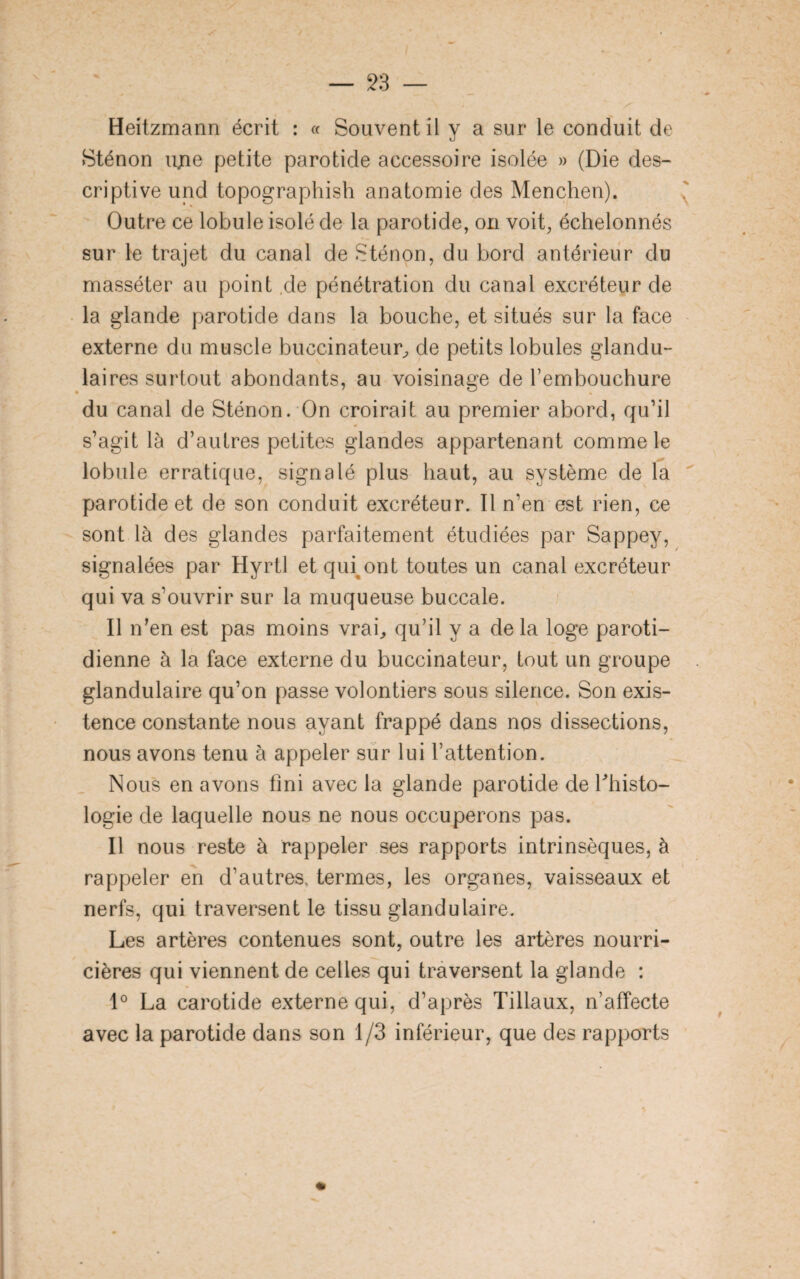 Sténon ujie petite parotide accessoire isolée » (Die des¬ criptive und topographish anatomie des Menchen). Outre ce lobule isolé de la parotide, on voit, échelonnés sur le trajet du canal de Sténon, du bord antérieur du masséter au point de pénétration du canal excréteur de la glande parotide dans la bouche, et situés sur la face externe du muscle buccinateur, de petits lobules glandu¬ laires surtout abondants, au voisinage de l’embouchure du canal de Sténon. On croirait au premier abord, qu’il s’agit là d’autres petites glandes appartenant comme le lobule erratique, signalé plus haut, au système de la parotide et de son conduit excréteur. Il n’en est rien, ce sont là des glandes parfaitement étudiées par Sappey, signalées par Hyrtl et qiuont toutes un canal excréteur qui va s’ouvrir sur la muqueuse buccale. Il n’en est pas moins vrai, qu’il y a de la loge paroti¬ dienne à la face externe du buccinateur, tout un groupe glandulaire qu’on passe volontiers sous silence. Son exis¬ tence constante nous ayant frappé dans nos dissections, nous avons tenu à appeler sur lui l’attention. Nous en avons fini avec la glande parotide de fhisto- logie de laquelle nous ne nous occuperons pas. Il nous reste à rappeler ses rapports intrinsèques, à rappeler en d’autres, termes, les organes, vaisseaux et nerfs, qui traversent le tissu glandulaire. Les artères contenues sont, outre les artères nourri¬ cières qui viennent de celles qui traversent la glande : 1° La carotide externe qui, d’après Tillaux, n’affecte avec la parotide dans son 1/3 inférieur, que des rapports