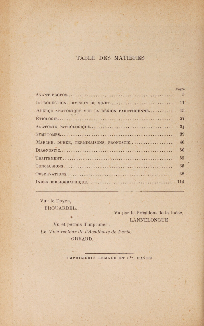 j • . N - w ' N v *' \ ; :i/ ' ' ^ TABLE DES MATIÈRES \ Pages Avant-propos. 5 Introduction, division du sujet. llv i ■ ■' ' Aperçu anatomique sur la région parotidienne. 13 ■* x ‘ Étiologie.. 27 Anatomie pathologique. 3i Symptômes. 39 Marche, durée, terminaisons, pronostic. 46 Diagnostic. 50 Traitement. 55 Conclusions. 65 Orservations. 68 Index bibliographique. 114 Vu : le Doyen, BROUARDEL. Vu par le Président de la thèse, LANNELONGUE Vu et permis d’imprimer : Le Vice-recteur de VAcadémie de Paris, GRÉARD. { ■ * ' 4 V V . > ■ _ • IMPRIMERIE LEMALE ET Cie, HAVRE / i