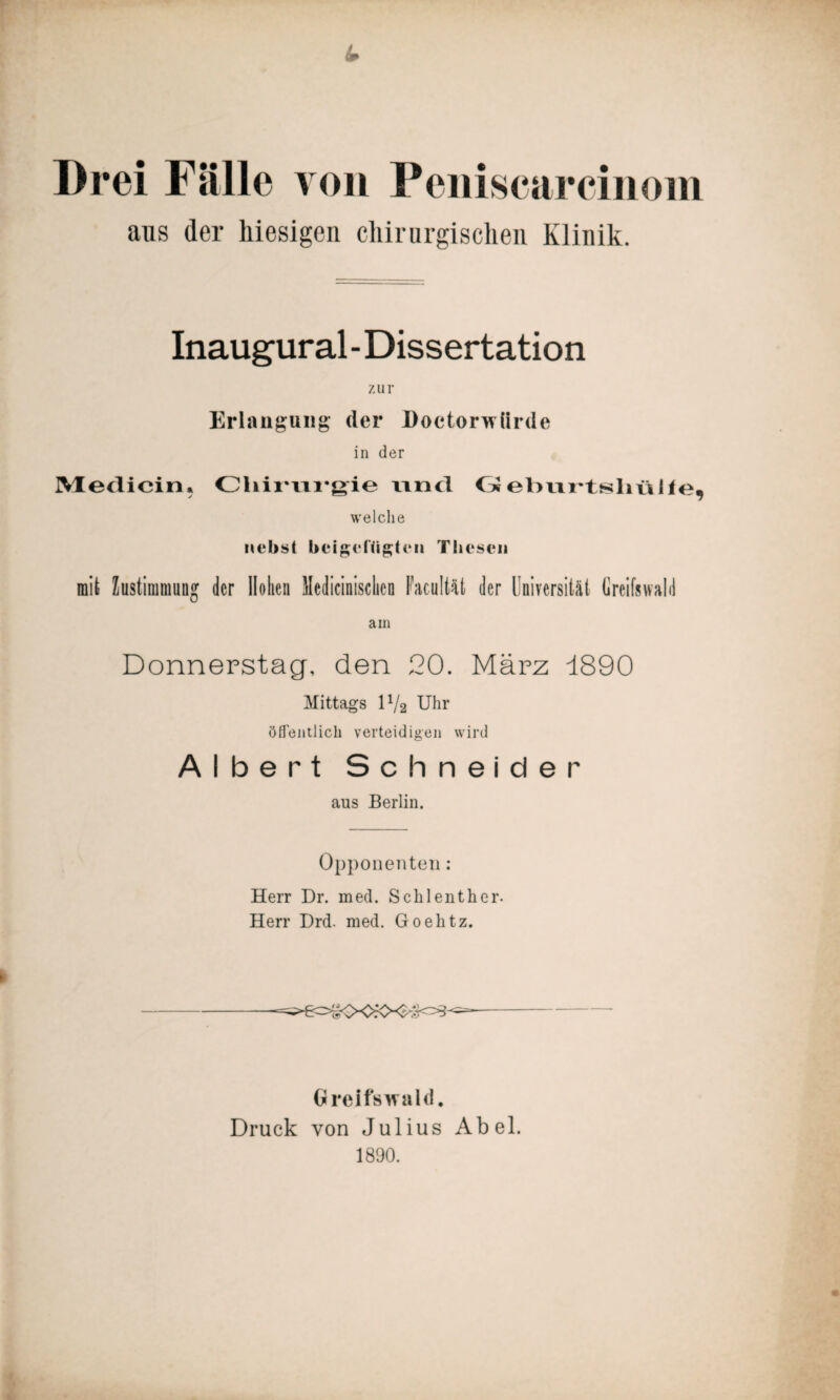 Drei Fälle von Peniscarcinom aus der hiesigen chirurgischen. Klinik. Inaugural - Dissertation zur Erlangung der Doctorwürde in der Medicin, Cliirrwgie ivncl Geburtshülle, welche nebst beigct'ügtcn Thesen mit Zustimmung der Hohen Medizinischen Facultät der Universität Greifswald am Donnerstag, den 20. März -1890 Mittags D/2 Uhr öffentlich verteidigen wird Albert Schneider aus Berlin. Opponenten : Herr Dr. med. Schlenther. Herr Drd. med. Goehtz. Greifswald. Druck von Julius Abel. 1890.