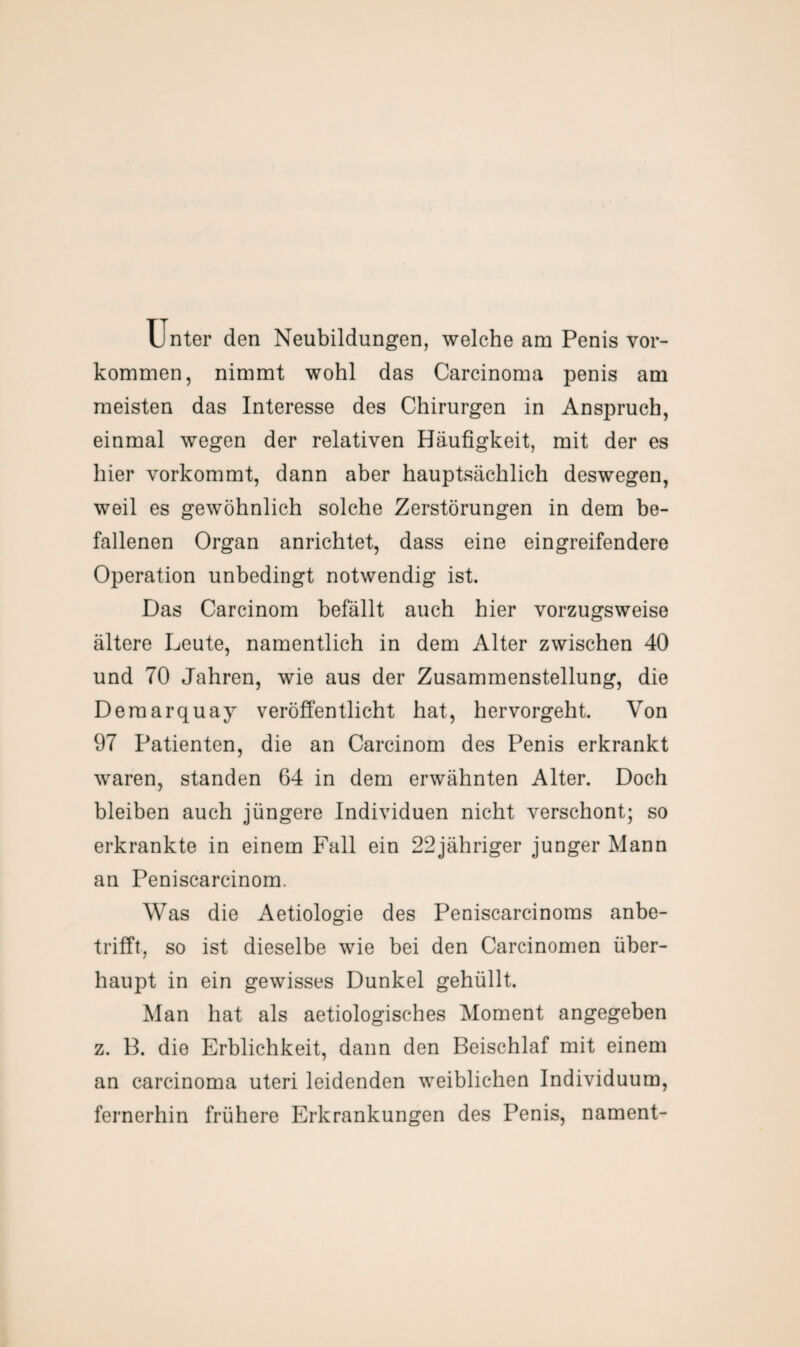 Unter den Neubildungen, welche am Penis Vor¬ kommen, nimmt wohl das Carcinoma penis am meisten das Interesse des Chirurgen in Anspruch, einmal wegen der relativen Häufigkeit, mit der es hier vorkommt, dann aber hauptsächlich deswegen, weil es gewöhnlich solche Zerstörungen in dem be¬ fallenen Organ anrichtet, dass eine eingreifendere Operation unbedingt notwendig ist. Das Carcinom befällt auch hier vorzugsweise ältere Leute, namentlich in dem Alter zwischen 40 und 70 Jahren, wie aus der Zusammenstellung, die Deraarquay veröffentlicht hat, hervorgeht. Von 97 Patienten, die an Carcinom des Penis erkrankt waren, standen 64 in dem erwähnten Alter. Doch bleiben auch jüngere Individuen nicht verschont; so erkrankte in einem Fall ein 22jähriger junger Mann an Peniscarcinom. Was die Aetiologie des Peniscarcinoms anbe- trifft, so ist dieselbe wie bei den Carcinomen über¬ haupt in ein gewisses Dunkel gehüllt. Man hat als aetiologisches Moment angegeben z. 13. die Erblichkeit, dann den Beischlaf mit einem an carcinoma uteri leidenden weiblichen Individuum, fernerhin frühere Erkrankungen des Penis, nament-