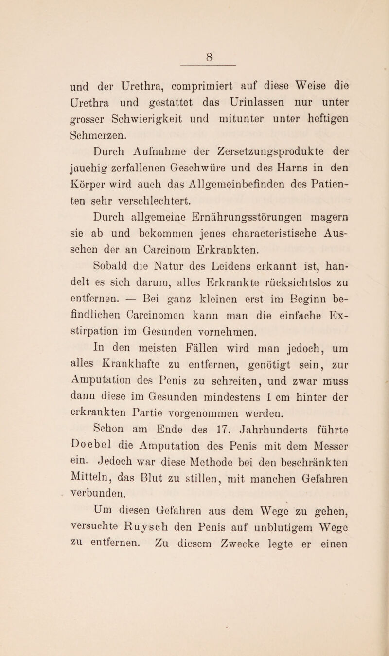 und der Urethra, comprimiert auf diese Weise die Urethra und gestattet das Urinlassen nur unter grosser Schwierigkeit und mitunter unter heftigen Schmerzen. Durch Aufnahme der Zersetzungsprodukte der jauchig zerfallenen Geschwüre und des Harns in den Körper wird auch das Allgemeinbefinden des Patien¬ ten sehr verschlechtert. Durch allgemeine Ernährungsstörungen magern sie ab und bekommen jenes characteristische Aus¬ sehen der an Carcinom Erkrankten. Sobald die Natur des Leidens erkannt ist, han¬ delt es sich darum, alles Erkrankte rücksichtslos zu entfernen. — Bei ganz kleinen erst im Beginn be¬ findlichen Carcinomen kann man die einfache Ex¬ stirpation im Gesunden vornehmen. In den meisten Fällen wird man jedoch, um alles Krankhafte zu entfernen, genötigt sein, zur Amputation des Penis zu schreiten, und zwar muss dann diese im Gesunden mindestens 1 cm hinter der erkrankten Partie vorgenommen werden. Schon am Ende des 17. Jahrhunderts führte Doebel die Amputation des Penis mit dem Messer ein. Jedoch war diese Methode bei den beschränkten Mitteln, das Blut zu stillen, mit manchen Gefahren verbunden. Um diesen Gefahren aus dem Wege zu gehen, versuchte Ruysch den Penis auf unblutigem Wege zu entfernen. Zu diesem Zwecke legte er einen