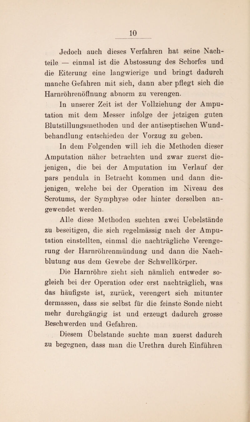 Jedoch auch dieses Verfahren hat seine Nach¬ teile — einmal ist die Abstossung des Schorfes und die Eiterung eine langwierige und bringt dadurch manche Gefahren mit sich, dann aber pflegt sich die Harnröhrenöffnung abnorm zu verengen. In unserer Zeit ist der Vollziehung der Ampu¬ tation mit dem Messer infolge der jetzigen guten Blutstillungsmethoden und der antiseptischen Wund¬ behandlung entschieden der Vorzug zu geben. In dem Folgenden will ich die Methoden dieser Amputation näher betrachten und zwar zuerst die¬ jenigen, die bei der Amputation im Verlauf der pars pendula in Betracht kommen und dann die¬ jenigen welche bei der Operation im Niveau des Scrotums, der Symphyse oder hinter derselben an¬ gewendet werden. Alle diese Methoden suchten zwei Uebelstände zu beseitigen, die sich regelmässig nach der Ampu¬ tation einstellten, einmal die nachträgliche Verenge¬ rung der Harnröhrenmündung und dann die Nach¬ blutung aus dem Gewebe der Schwellkörper. Die Harnröhre zieht sich nämlich entweder so¬ gleich bei der Operation oder erst nachträglich, was das häufigste ist, zurück, verengert sich mitunter dermassen, dass sie selbst für die feinste Sonde nicht mehr durchgängig ist und erzeugt dadurch grosse Beschwerden und Gefahren. Diesem Übelstande suchte man zuerst dadurch zu begegnen, dass man die Urethra durch Einführen