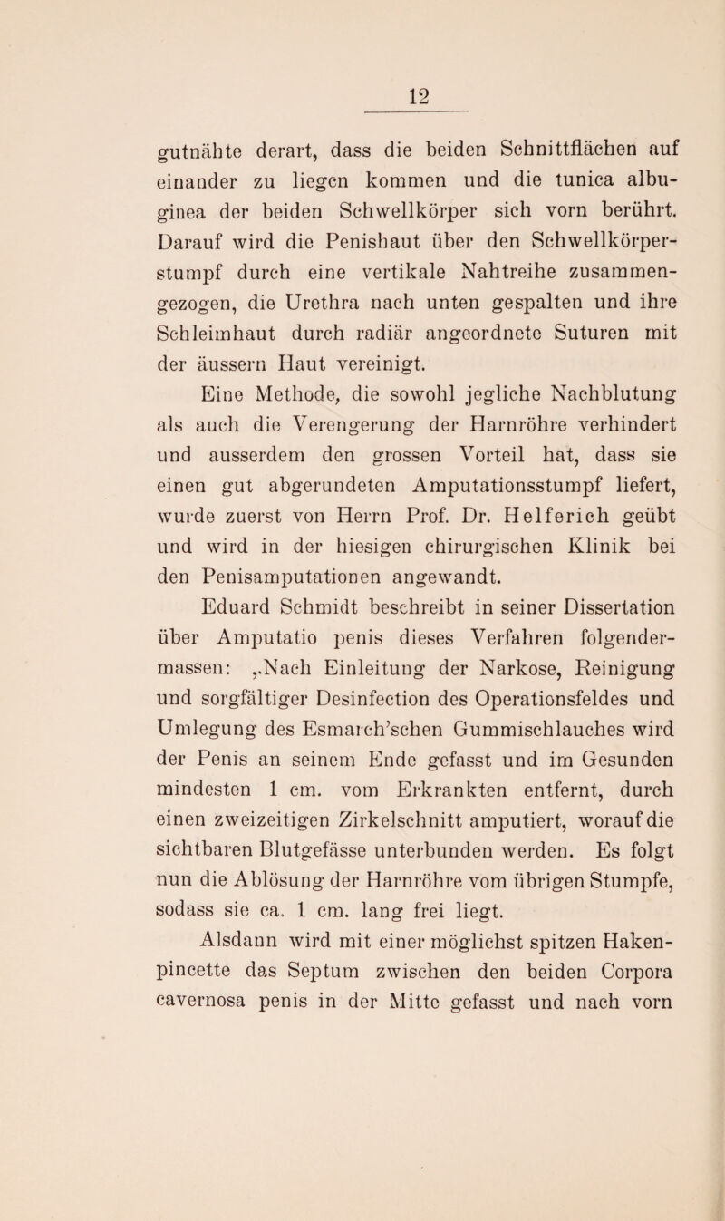 gutnähte derart, dass die beiden Schnittflächen auf einander zu liegen kommen und die tunica albu- ginea der beiden Schwellkörper sich vorn berührt. Darauf wird die Penishaut über den Schwellkörper¬ stumpf durch eine vertikale Nahtreihe zusammen¬ gezogen, die Urethra nach unten gespalten und ihre Schleimhaut durch radiär angeordnete Suturen mit der äussern Haut vereinigt. Eine Methode, die sowohl jegliche Nachblutung als auch die Verengerung der Harnröhre verhindert und ausserdem den grossen Vorteil hat, dass sie einen gut abgerundeten Amputationsstumpf liefert, wurde zuerst von Herrn Prof. Dr. Helferich geübt und wird in der hiesigen chirurgischen Klinik bei den Penisamputationen angewandt. Eduard Schmidt beschreibt in seiner Dissertation über Amputatio penis dieses Verfahren folgender- massen: ,.Nach Einleitung der Narkose, Reinigung und sorgfältiger Desinfection des Operationsfeldes und Umlegung des Esmarch’schen Gummischlauches wird der Penis an seinem Ende gefasst und im Gesunden mindesten 1 cm. vom Erkrankten entfernt, durch einen zweizeitigen Zirkelschnitt amputiert, worauf die sichtbaren Blutgefässe unterbunden werden. Es folgt nun die Ablösung der Harnröhre vom übrigen Stumpfe, sodass sie ca. 1 cm. lang frei liegt. Alsdann wird mit einer möglichst spitzen Haken- pincette das Septum zwischen den beiden Corpora cavernosa penis in der Mitte gefasst und nach vorn