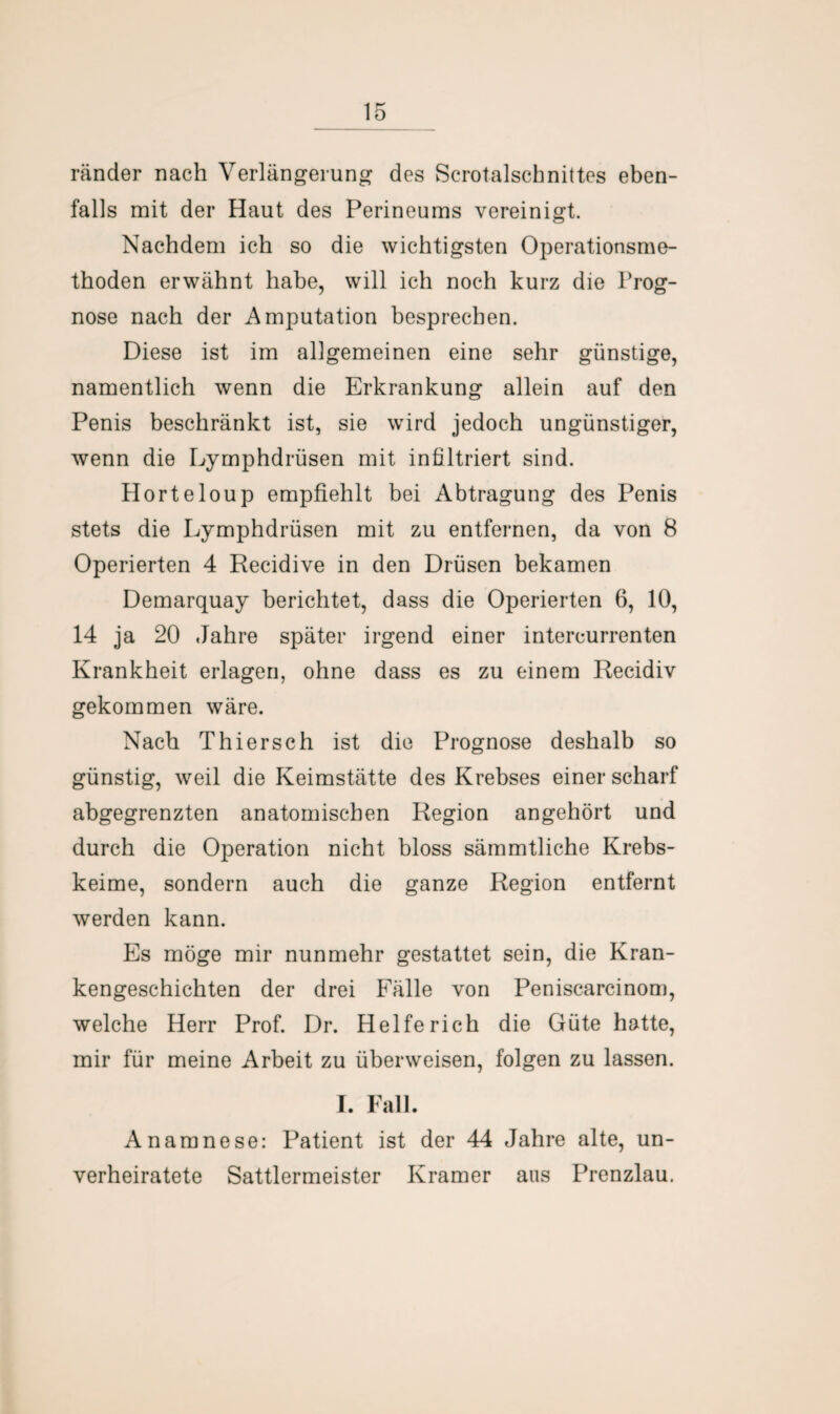 ränder nach Verlängerung des Scrotalschnittes eben¬ falls mit der Haut des Perineums vereinigt. Nachdem ich so die wichtigsten Operationsme¬ thoden erwähnt habe, will ich noch kurz die Prog¬ nose nach der Amputation besprechen. Diese ist im allgemeinen eine sehr günstige, namentlich wenn die Erkrankung allein auf den Penis beschränkt ist, sie wird jedoch ungünstiger, wenn die Lymphdrüsen mit infiltriert sind. Horteloup empfiehlt bei Abtragung des Penis stets die Lymphdrüsen mit zu entfernen, da von 8 Operierten 4 Recidive in den Drüsen bekamen Demarquay berichtet, dass die Operierten 6, 10, 14 ja 20 Jahre später irgend einer intercurrenten Krankheit erlagen, ohne dass es zu einem Recidiv gekommen wäre. Nach Thiersch ist die Prognose deshalb so günstig, weil die Keimstätte des Krebses einer scharf abgegrenzten anatomischen Region angehört und durch die Operation nicht bloss sämmtliche Krebs¬ keime, sondern auch die ganze Region entfernt werden kann. Es möge mir nunmehr gestattet sein, die Kran¬ kengeschichten der drei Fälle von Peniscarcinom, welche Herr Prof. Dr. Helfe rieh die Güte hatte, mir für meine Arbeit zu überweisen, folgen zu lassen. I. Fall. Anamnese: Patient ist der 44 Jahre alte, un¬ verheiratete Sattlermeister Kramer aus Prenzlau.