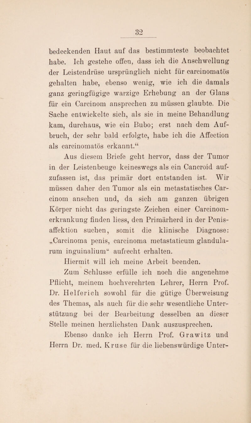 bedeckenden Haut auf das bestimmteste beobachtet habe. Ich gestehe offen, dass ich die Anschwellung der Leistendrüse ursprünglich nicht für carcinomatös gehalten habe, ebenso wenig, wie ich die damals ganz geringfügige warzige Erhebung an der Glans für ein Carcinom ansprechen zu müssen glaubte. Die Sache entwickelte sich, als sie in meine Behandlung kam, durchaus, wie ein Bubo; erst nach dem Auf¬ bruch, der sehr bald erfolgte, habe ich die Affection als carcinomatös erkannt.“ Aus diesem Briefe geht hervor, dass der Tumor in der Leistenbeuge keineswegs als ein Cancroid auf¬ zufassen ist, das primär dort entstanden ist. Wir müssen daher den Tumor als ein metastatisches Car¬ cinom ansehen und, da sich am ganzen übrigen Körper nicht das geringste Zeichen einer Carcinom- erkrankung finden liess, den Primärherd in der Penis¬ affektion suchen, somit die klinische Diagnose: „Carcinoma penis, carcinoma metastaticum glandula- rum inguinalium“ aufrecht erhalten. Hiermit will ich meine Arbeit beenden. Zum Schlüsse erfülle ich noch die angenehme Pflicht, meinem hochverehrten Lehrer, Herrn Prof. Dr. Helferich sowohl für die gütige Überweisung des Themas, als auch für die sehr wesentliche Unter¬ stützung bei der Bearbeitung desselben an dieser Stelle meinen herzlichsten Dank auszusprechen. Ebenso danke ich Herrn Prof. Grawitz und Herrn Dr. med. Kruse für die liebenswürdige Unter-