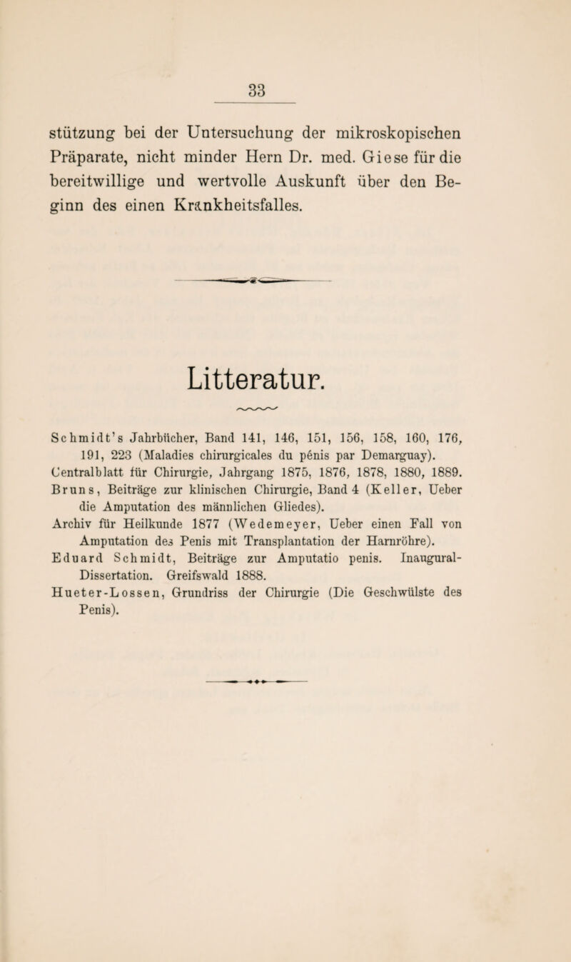 Stützung bei der Untersuchung der mikroskopischen Präparate, nicht minder Hern Dr. med. Giese für die bereitwillige und wertvolle Auskunft über den Be¬ ginn des einen Krankheitsfalles. Litteratur. Schmidt’s Jahrbücher, Band 141, 146, 151, 156, 158, 160, 176, 191, 223 (Maladies chirnrgicales du penis par Demarguay). Centralblatt für Chirurgie, Jahrgang 1875, 1876, 1878, 1880, 1889. Bruns, Beiträge zur klinischen Chirurgie, Band 4 (Keller, Ueber die Amputation des männlichen Gliedes). Archiv für Heilkunde 1877 (Wedemeyer, Ueber einen Fall von Amputation des Penis mit Transplantation der Harnröhre). Eduard Schmidt, Beiträge zur Amputatio penis. Inaugural- Dissertation. Greifswald 1888. Hueter-Lossen, Grundriss der Chirurgie (Die Geschwülste des Penis).