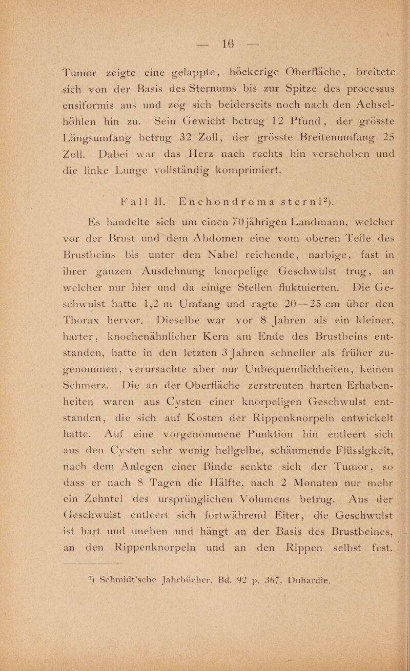 rumor zeigte eine gelappte, höckerige Oberfläche, breitete sich von der Basis des Sternums bis zur Spitze des processus ensiformis aus und zog sich beiderseits noch nach den Achsel¬ höhlen hin zu. Sein Gewicht betrug 12 Pfund , der grösste Längsumfang betrug 32 Zoll, der grösste Breitenumfang 25 Zoll. Dabei war das Herz nach rechts hin verschoben und die linke Lunge vollständig komprimiert. Fall II. E n c h o n d r o m a s t e r n i Es handelte sich um einen 70 jährigen Landmann, welcher vor der Brust und dem Abdomen eine vom oberen Teile des Brustbeins bis unter den Nabel reichende, narbige, fast in ihrer ganzen Ausdehnung knorpelige Geschwulst trug, an welcher nur hier und da einige Stellen fluktuierten. Die Ge¬ schwulst hatte 1,2 m Umfang und ragte 20 — 25 cm über den fhorax hervor. Dieselbe war vor 8 fahren als ein kleiner, harter, knochenähnlicher Kern am Ende des Brustbeins ent¬ standen, hatte in den letzten 3 Jahren schneller als früher zu¬ genommen, verursachte aber nur Unbequemlichheiten, keinen vSchmerz. Die an der Oberfläche zerstreuten harten Erhaben¬ heiten waren aus Cysten einer knorpeligen Geschwulst ent¬ standen, die sich auf Kosten der Rippenknorpeln entwickelt hatte. Auf eine vorgenommene Funktion hin entleert sich aus den Cysten sehr wenig hellgelbe, schäumende Flüssigkeit, nach dem x\nlegen einer Binde senkte sich der Tumor, so dass er nach 8 Tagen die Hälfte, nach 2 Monaten nur mehr ein Zehntel des ursprünglichen Volumens betrug. Aus der Geschwulst entleert sich fortwährend Eiter, die Geschwulst ist hart und uneben und hängt an der Basis des Brustbeines, an den Rippenknorpeln und an den Rippen selbst fest. \) Schrnidt’sche Jahrbücher, Rd. 92 p. 367, Duhardie.