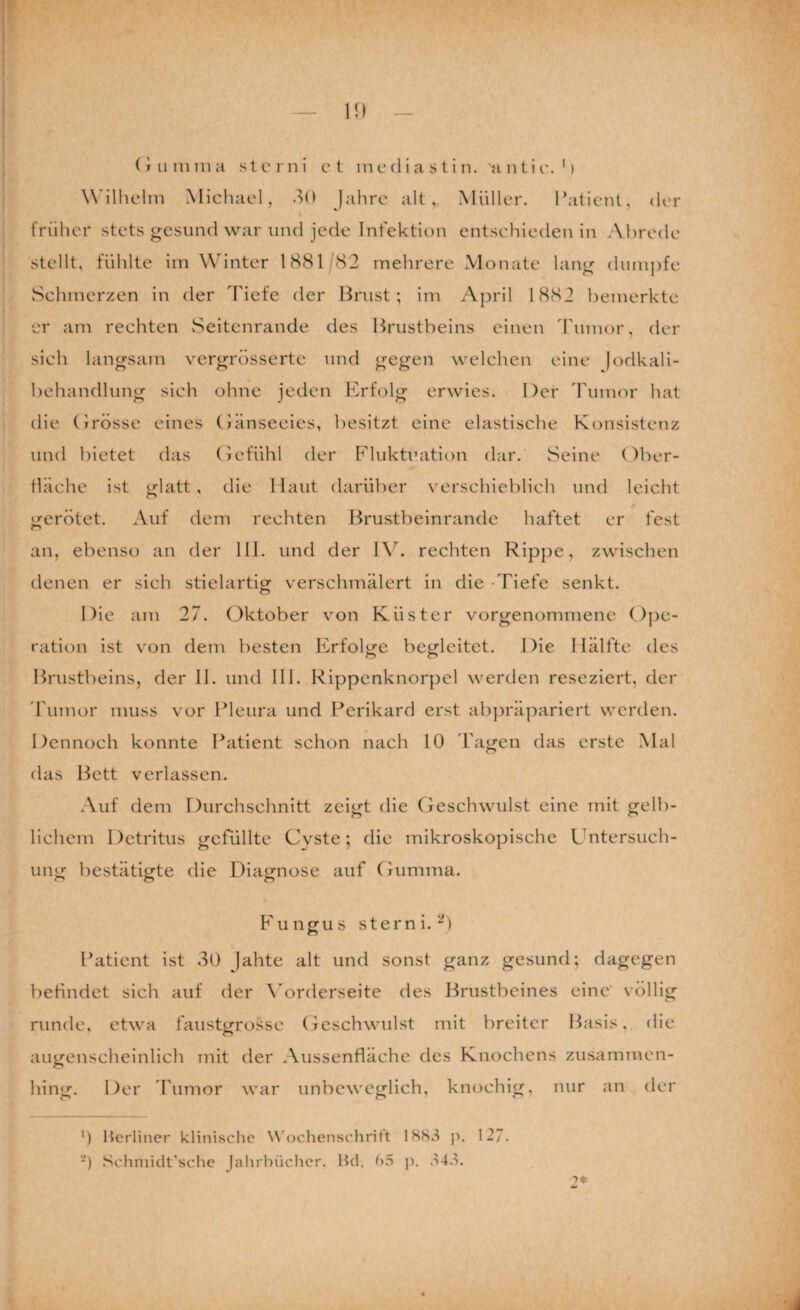 W’ilhelm Michael, .^0 Jahre alt, Müller. Patient, der früher stets gesund war und jede Infektion entschieden in Abrede stellt, fühlte im Winter 1881/82 mehrere Monate lang dumpfe vSchmerzen in der Tiefe der Brust; im April 1882 bemerkte er am rechten vSeitenrande des Brustbeins einen 'rumor, der sich langsam vergrössertc und gegen welchen eine )odkali- behandlung sich ohne jeden Erfolg erwies. Der Tumor hat die (jrösse eines Oanseeics, besitzt eine elastische Konsistenz und bietet das (jcfühl der Fluktuation dar. vSeine Ober¬ fläche ist glatt, die Haut darüber verschieblich und leicht gerötet. Auf dem rechten l^rustbeinrande haftet er fest an, ebenso an der 111. und der IV. rechten Rippe, zwischen denen er sich stielartig verschmälert in die -Tiefe senkt. Die am 27. Oktober von Küster vorgenommene Ope¬ ration ist von dem besten Erfolge begleitet. Die Hälfte des Brustbeins, der 11. und 111. Rippcnknorpel werden reseziert, der 'rumor muss vor Pleura und Perikard erst ab])räpariert werden. Dennoch konnte Patient schon nach 10 Tagen das erste Mal das Bett verlassen. Auf dem Durchschnitt zeigt die Oeschwulst eine mit gelb¬ lichem Detritus gefüllte Cyste; die mikroskopische Untersuch¬ ung bestätigte die Diagnose auf (riimma. Eungus Stern i.^) Patient ist 30 Jahte alt und sonst ganz gesund; dagegen befindet sich auf der Wrderseite des Brustbeines eine' völlig runde, etwa faustgrossc Oeschwulst mit breiter Basis, die augenscheinlich mit der Aussenfiäche des Knochens zusammen¬ hing. Der 'Fumor war unbeweglich, knochig, nur an der 0 Berliner klinische W'ochenschrit't p. 127. ■) Schniidt'sche Jahrbücher. Hd. ()5 j). .^4.k