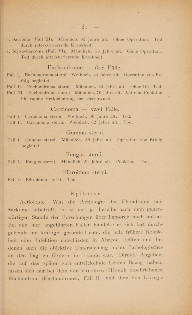 durch interkurriercnde Krankheit. 7. Myxo-Sarconia (Fall VI). Männlich, 55 Jahre alt. (3hnc Ojieration. Tod durch interkurrierende Krankheit. Enchonclrome — drei Fälle. l’'all 1. Enchondroina sterni. \N'eiblich, 44 Jahre alt. Operation von Er¬ folg begleitet. Fall 11. Enchondronia sterni. Männlich, 33 Jahre alt. OhncOii. Tod. Fall 111. Enchondronia sterni. Männlich, 70 Jahre alt. Auf eine Punktion hin rajiide X'erkleinerung der Oeschwulst. Carcinoma — zwei Fälle. Fall 1. C'arcinonia sterni. Weiblich, 80 Jahre alt. 'fod. l''all 11. C’arcinonia sterni. \\'eiblich, 62 Jahre alt. 4’od. (riimma sterni. Fall 1. (juinnia sterni. Männlich. 30 Jahre alt. Operation von Erfolg begleitet. « Fungus sterni. Fall I. Fungus sterni. Männlich, 30 Jahre alt. Punktion. Tod. Fibroidum sterni. Fall 1. Fibroidum sterni. Tod. F ]) i k r i s e. Aetiologic. Was die Aetiologic der Chondrome und v^arkome anbetritft, so ist uns ja dieselbe nach dein gegen- wärticfcn Stande der Forsehnneen über 1 umoren noch unklar. Bei den hier angeführten Fällen handelte es sich fast durch- gehends um kräftige, gesunde Feutc, die jede frühere Krank¬ heit oder Infektion entschieden in Abrede stellten und bei denen auch die objekti\'C Cntcrsuchung nichts Pathologisches an den lag zu fordern im stände war. Direkte Angaben, die auf das später sich entwickelnde Leiden Bezug haben, lassen sich nur bei dem von \ i r c lui w - 11 i r s c h beschriebenen luichondrom (Fnchondrome, Fall 11) und dem von Lange