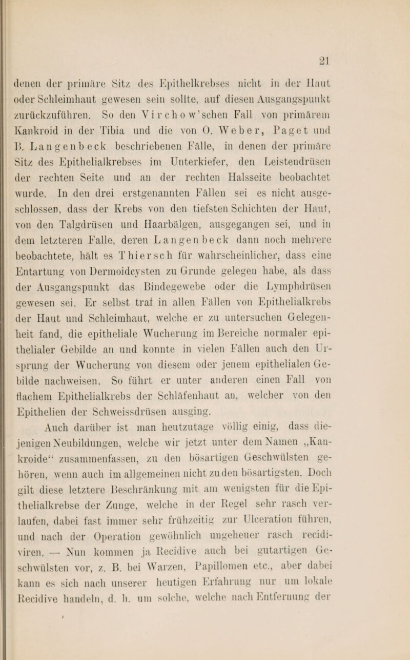 denen der primäre Sit/ des Kpithelkrebses nicht in der Ilaut oder Schleimhaut gewesen sein sollte, auf diesen Ausgangspunkt zurückzuführen. So den V i r c h o w1 sehen Fall von primärem Kankroid in der Tibia und die von 0. Weber, Paget und P>. Langenbeck beschriebenen Fälle, in denen der primäre Sit/ des Epithelialkrebses im Unterkiefer, den Leistendrüsen der rechten Seite und an der rechten Halsseite beobachtet wurde. In den drei erstgenannten Fällen sei es nicht ausge¬ schlossen, dass der Krebs von den tiefsten Schichten der Haut, von den Talgdrüsen und Haarbälgen, ausgegangen sei, und in dem letzteren Falle, deren Langenbeck dann noch mehrere beobachtete, hält es Thier sch für wahrscheinlicher, dass eine Entartung von Dermoidcysten zu Grunde gelegen habe, als dass der Ausgangspunkt das Bindegewebe oder die Lymplidrüsen gewesen sei. Er selbst traf in allen Fällen von Epithelialkrebs der Haut und Schleimhaut, welche er zu untersuchen Gelegen¬ heit fand, die epitheliale Wucherung im Bereiche normaler epi¬ thelialer Gebilde an und konnte in vielen Fällen auch den Ur¬ sprung der Wucherung von diesem oder jenem epithelialen Ge¬ bilde nach weisen. So führt er unter anderen einen Fall von flachem Epithelialkrebs der Schläfenhaut an, welcher von den Epithelien der Schweissdrüsen ausging. Auch darüber ist man heutzutage völlig einig, dass die¬ jenigen Neubildungen, welche wir jetzt unter dem Namen „Kan- kroide“ zusammenfassen, zu den bösartigen Geschwülsten ge¬ hören, wenn auch im allgemeinen nicht zu den bösartigsten. Doch gilt diese letztere Beschränkung mit am wenigsten für die Epi¬ thelialkrebse der Zunge, welche in der Regel sehr rasch ver¬ laufen, dabei fast immer sehr frühzeitig zur Ulceratiou führen, und nach der Operation gewöhnlich ungeheuer rasch recidi- viren. — Nun kommen ja Recidive auch bei gutartigen Ge¬ schwülsten vor, z. B. bei Warzen, Papillomen etc., aber dabei kann es sich nach unserer heutigen Erfahrung nur um lokale Recidive handeln, d. h. um solche, welche nach Entfernung der t