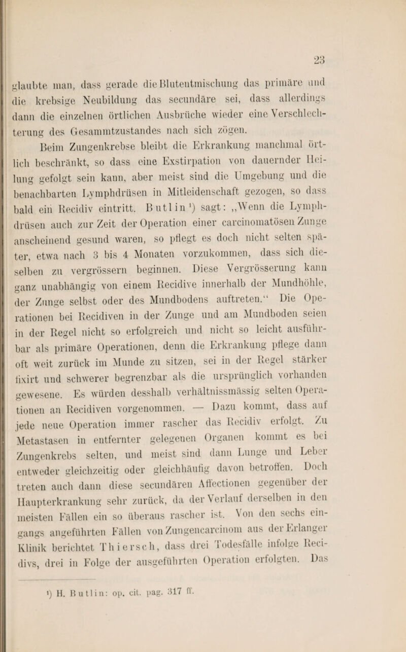 < > O glaubte man, dass gerade dieBluteiitmisehung das primäre und die krebsige Neubildung das secundäre sei, dass allerdings dann die einzelnen örtlichen Ausbrüche wieder eine Verschlech¬ terung des Gesammtzustandes nach sich zögen. Beim Zungenkrebse bleibt die Erkrankung manchmal ört¬ lich beschränkt, so dass eine Exstirpation von dauernder Hei¬ lung gefolgt sein kann, aber meist sind die Umgebung und die benachbarten Lymplulrüsen in Mitleidenschaft gezogen, so dass bald ein Recidiv eintritt. Butlin1) sagt: „Wenn die Lympli- drüsen auch zur Zeit der Operation einer carcinomatösen Zunge anscheinend gesund waren, so pflegt es doch nicht selten spä¬ ter, etwa nach 3 bis 4 Monaten vorzukommen, dass sich die¬ selben zu vergrössern beginnen. Diese Vergrösserung kann ganz unabhängig von einem Recidive innerhalb der Mundhöhle, der Zunge selbst oder des Mundbodens auftreten.“ Die Ope¬ rationen bei Recidiven in der Zunge und am Mundboden seien in der Regel nicht so erfolgreich und nicht so leicht ausführ¬ bar als primäre Operationen, denn die Erkrankung pflege dann oft weit zurück im Munde zu sitzen, sei in dei Kegel stäikci fixirt und schwerer begrenzbar als die ursprünglich vorhanden gewesene. Es würden desshalb verhältnissmässig selten Opera¬ tionen an Recidiven vorgenommen. — Dazu kommt, dass aut jede neue Operation immer rascher das Recidiv eilolgt. Zu Metastasen in entfernter gelegenen Organen kommt es bei Zungenkrebs selten, und meist sind dann Lunge und Leber entweder gleichzeitig oder gleichhäufig davon betroffen. Doch treten auch dann diese secundären Aflectionen gegenübei dei Haupterkrankung sehr zurück, da der Verlauf derselben in den meisten Fällen ein so überaus rascher ist. Von den sechs ein¬ gangs angeführten Fällen von Zungencarcinom aus dei Eilangei Klinik berichtet Thiersch, dass drei Todesfälle infolge Reci- divs, drei in Folge der ausgeführten Operation erfolgten. Das i) H. Butlin: op. cit. pag. 317 fl.