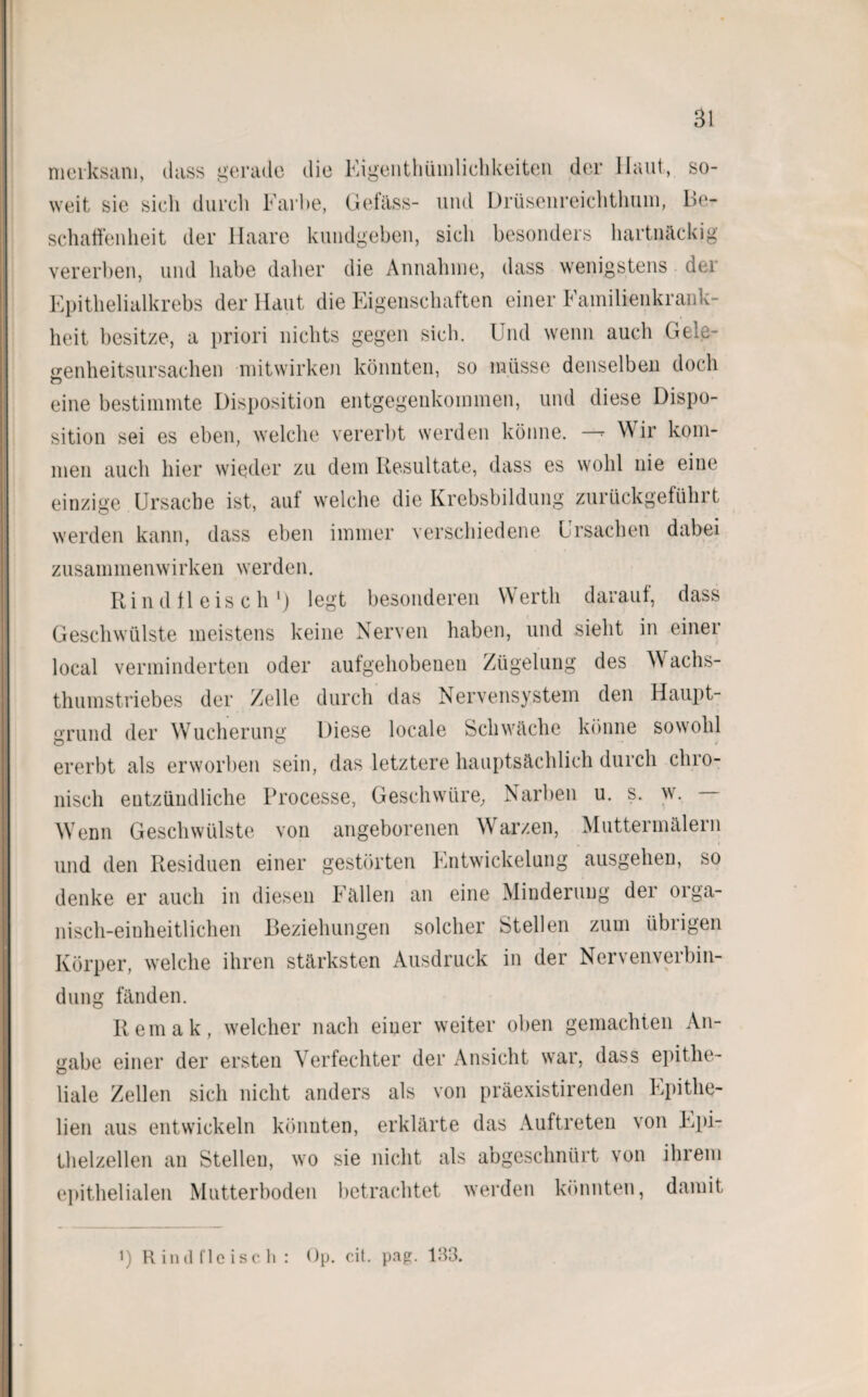 merksam, dass gerade die Eigentümlichkeiten der Haut, so¬ weit sie sieh durch Farbe, Gefäss- und Drüsenreichthum, Be¬ schaffenheit der Haare kundgeben, sich besonders hartnäckig vererben, und habe daher die Annahme, dass wenigstens der Epithelialkrebs der Haut die Eigenschaften einer Familienkrank¬ heit besitze, a priori nichts gegen sich. Und wenn auch Gela- eenheitsursachen mitwirken könnten, so müsse denselben doch eine bestimmte Disposition entgegenkommen, und diese Dispo¬ sition sei es eben, welche vererbt werden könne. —r Wir kom¬ men auch hier wieder zu dem Resultate, dass es wohl nie eine einzige Ursache ist, auf welche die Krebsbildung zurückgeführt werden kann, dass eben immer verschiedene Ursachen dabei Zusammenwirken werden. Rindfleisch1) legt besonderen Werth darauf, dass Geschwülste meistens keine Nerven haben, und sieht in einer local verminderten oder aufgehobenen Zügelung des W achs- thumstriebes der Zelle durch das Nervensystem den Haupt- arund der Wucherung Diese locale Schwäche könne sowohl ererbt als erworben sein, das letztere hauptsächlich durch chro¬ nisch entzündliche Processe, Geschwüre, Narben u. s. w. Wenn Geschwülste von angeborenen Warzen, Muttermalen! und den Residuen einer gestörten Entwickelung ausgehen, so denke er auch in diesen Fällen an eine Minderung der orga¬ nisch-einheitlichen Beziehungen solcher Stellen zum übrigen Körper, welche ihren stärksten Ausdruck in der Nervenverbin- dung fänden. Remak, welcher nach einer weiter oben gemachten An¬ gabe einer der ersten Verfechter der Ansicht war, dass epithe¬ liale Zellen sich nicht anders als von präexistirenden Epithe- lien aus entwickeln könnten, erklärte das Auftreten von Epi¬ thelzellen an Stellen, wo sie nicht als abgeschnürt von ihrem epithelialen Mutterboden betrachtet werden könnten, damit i) Rindfleisch: Op. cit. pag. 133.