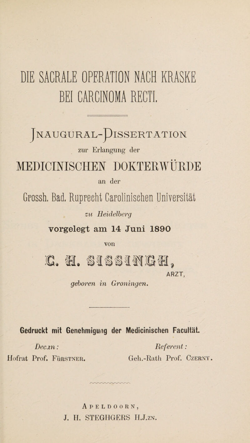 BEI CARCINOMA RECTI. T NAUGURAL-piSSERT ATION zur Erlangung der MEDICINISCHEN DOKTERWÜRDE an der Grossh. Bad, Rupreeht Carolinisehen Universität zu Heidelberg vorgelegt am 14 Juni 1890 von ARZT, geboren in Groningen. Gedruckt mit Genehmigung der Medicinischen Facultät. Decan: Referent: Hofrat Prof. Fürstner. Geh.-Rath Prof. Czerny. Apeldoorn, J. H. STEGHGERS H.J.zn.