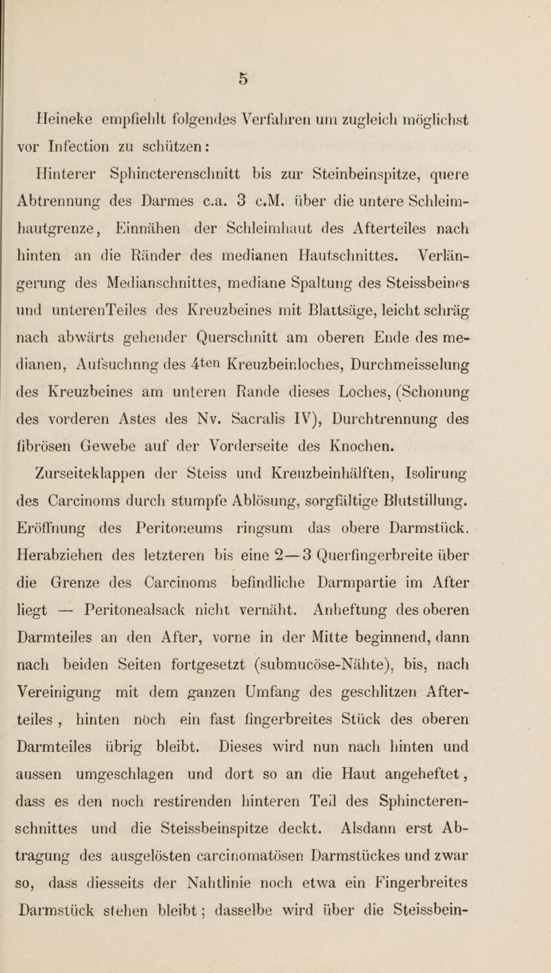 Heineke empfiehlt folgendes Verfahren um zugleich möglichst vor Infection zu schützen: Hinterer Sphincterenschnitt bis zur Steinbeinspitze, quere Abtrennung des Darmes c.a. 3 c.M. über die untere Schleim¬ hautgrenze, Einnähen der Schleimhaut des Afterteiles nach hinten an die Ränder des medianen Hautschnittes. Verlän¬ gerung des Medianschnittes, mediane Spaltung des Steissbeines und unterenTeiles des Kreuzbeines mit Blattsäge, leicht schräg nach abwärts gehender Querschnitt am oberen Ende des me¬ dianen, Aufsuchnng des 4ten Kreuzbeinloches, Durchmeisselung des Kreuzbeines am unteren Rande dieses Loches, (Schonung des vorderen Astes des Nv. Sacralis IV), Durchtrennung des fibrösen Gewebe auf der Vorderseite des Knochen. Zurseiteklappen der Steiss und Kreuzbeinhälften, Isolirung des Carcinoms durch stumpfe Ablösung, sorgfältige Blutstillung. Eröffnung des Peritoneums ringsum das obere Darmstück. Herabziehen des letzteren bis eine 2—3 Querfingerbreite über die Grenze des Carcinoms befindliche Darmpartie im After liegt — Peritonealsack nicht vernäht. Anheftung des oberen Darmteiles an den After, vorne in der Mitte beginnend, dann nach beiden Seiten fortgesetzt (submucöse-Nähte), bis, nach Vereinigung mit dem ganzen Umfang des geschlitzen After¬ teiles , hinten noch ein fast fingerbreites Stück des oberen Darmteiles übrig bleibt. Dieses wird nun nach hinten und aussen umgeschlagen und dort so an die Haut angeheftet, dass es den noch restirenden hinteren Teil des Sphincteren- schnittes und die Steissbeinspitze deckt. Alsdann erst Ab¬ tragung des ausgelösten carcinomatösen Darmstückes und zwar so, dass diesseits der Nahtlinie noch etwa ein Fingerbreites Darmstück sieben bleibt; dasselbe wird über die Steissbein-