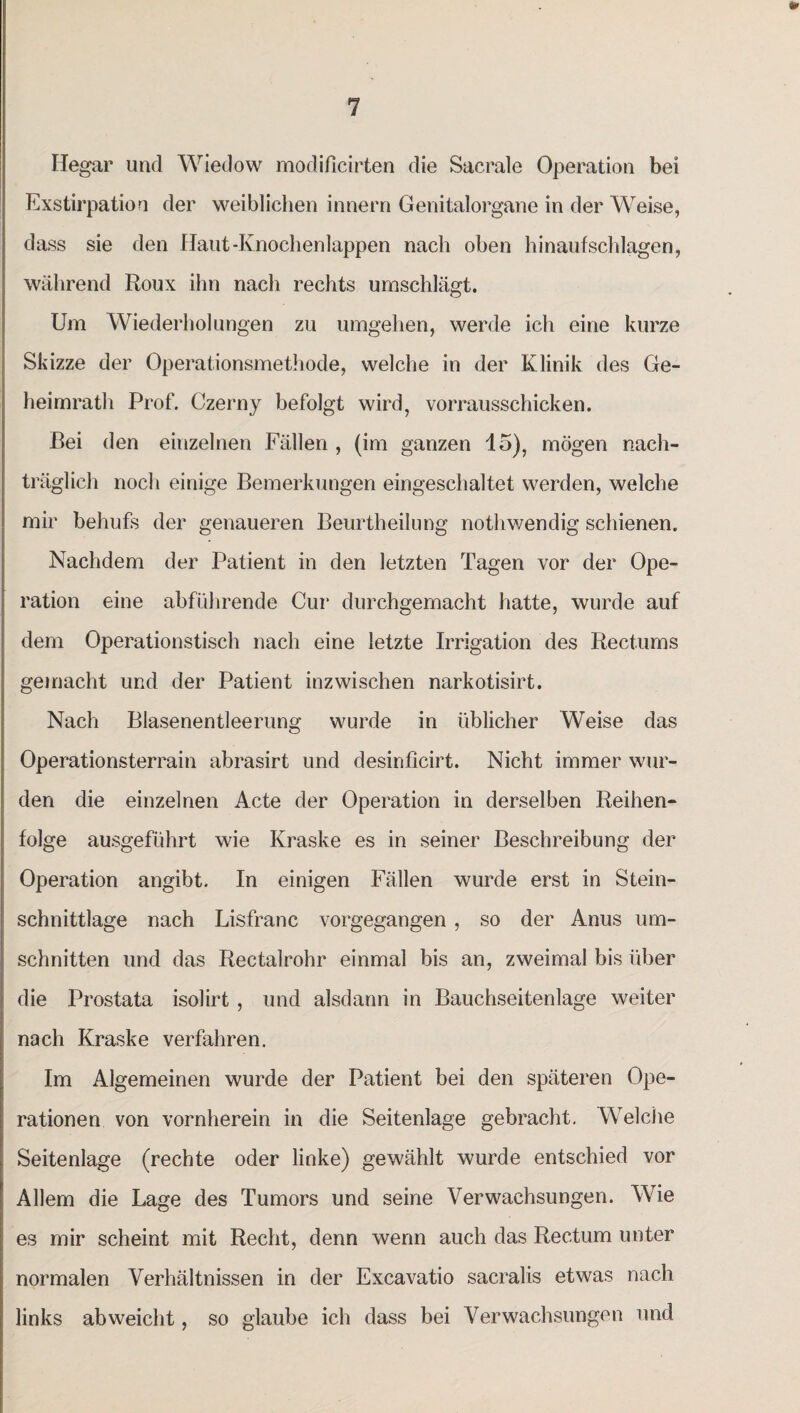 Hegar und Wiedow modificirten die Sacrale Operation bei Exstirpation der weiblichen innern Genitalorgane in der Weise, dass sie den Haut-Knochenlappen nach oben hinauf schlagen, während Roux ihn nach rechts umschlägt. Um Wiederholungen zu umgehen, werde ich eine kurze Skizze der Operationsmethode, welche in der Klinik des Ge¬ hei mrath Prof. Czerny befolgt wird, vorrausschicken. Bei den einzelnen Fällen , (im ganzen 15), mögen nach¬ träglich noch einige Bemerkungen eingeschaltet werden, welche mir behufs der genaueren Beurtheilung nothwendig schienen. Nachdem der Patient in den letzten Tagen vor der Ope¬ ration eine abführende Cur durchgemacht hatte, wurde auf dem Operationstisch nach eine letzte Irrigation des Rectums gemacht und der Patient inzwischen narkotisirt. Nach Blasenentleerung wurde in üblicher Weise das Operationsterrain abrasirt und desinficirt. Nicht immer wur¬ den die einzelnen Acte der Operation in derselben Reihen¬ folge ausgeführt wie Kraske es in seiner Beschreibung der Operation angibt. In einigen Fällen wurde erst in Stein¬ schnittlage nach Lisfranc vorgegangen , so der Anus Um¬ schnitten und das Rectalrohr einmal bis an, zweimal bis über die Prostata isolirt , und alsdann in Bauchseitenlage weiter nach Kraske verfahren. Im Algemeinen wurde der Patient bei den späteren Ope¬ rationen von vornherein in die Seitenlage gebracht. Welche Seitenlage (rechte oder linke) gewählt wurde entschied vor Allem die Lage des Tumors und seine Verwachsungen. Wie es mir scheint mit Recht, denn wenn auch das Rectum unter normalen Verhältnissen in der Excavatio sacralis etwas nach links abweicht, so glaube ich dass bei Verwachsungen und