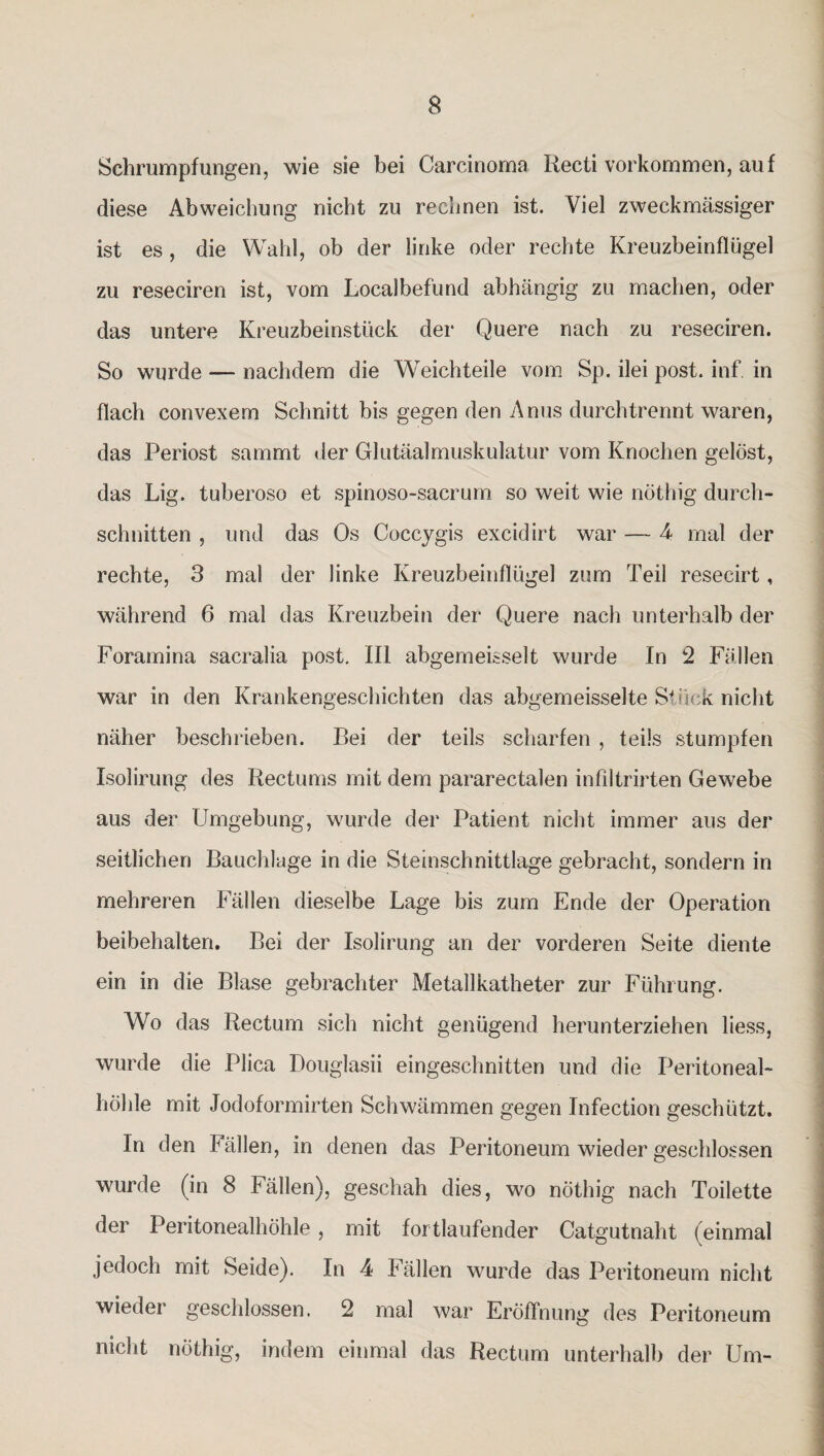 Schrumpfungen, wie sie bei Carcinoma Recii Vorkommen, auf diese Abweichung nicht zu rechnen ist. Viel zweckmässiger ist es , die Wahl, ob der linke oder rechte Kreuzbeinflügel zu reseciren ist, vom Localbefund abhängig zu machen, oder das untere Kreuzbeinstück der Quere nach zu reseciren. So wurde — nachdem die Wreichteile vom Sp. ilei post. inf. in flach convexem Schnitt bis gegen den Anus durch trennt waren, das Periost sammt der Glutäalmuskulatur vom Knochen gelöst, das Lig. tuberoso et spinoso-sacrum so weit wie nöthig durch¬ schnitten , und das Os Coccygis excidirt war — 4 mal der rechte, 3 mal der linke Kreuzbeinflügel zum Teil resecirt, während 6 mal das Kreuzbein der Quere nach unterhalb der Foramina sacralia post. III abgemeisselt wurde In 2 Fällen war in den Krankengeschichten das abgemeisselte St?sek nicht näher beschrieben. Bei der teils scharfen , teils stumpfen Isolirung des Rectums mit dem pararectalen infiltrirten Gewebe aus der Umgebung, wurde der Patient nicht immer aus der seitlichen Bauchlage in die Steinschnittlage gebracht, sondern in mehreren Fällen dieselbe Lage bis zum Ende der Operation beibehalten. Bei der Isolirung an der vorderen Seite diente ein in die Blase gebrachter Metallkatheter zur Führung. Wo das Rectum sich nicht genügend herunterziehen liess, wurde die Plica Douglasii eingeschnitten und die Peritoneal¬ höhle mit Jodoformirten Schwämmen gegen Infection geschützt. In den Fällen, in denen das Peritoneum wieder geschlossen wurde (in 8 Fällen), geschah dies, wo nöthig nach Toilette der Peritonealhöhle, mit fortlaufender Catgutnaht (einmal jedoch mit Seide). In 4 Fällen wurde das Peritoneum nicht wieder geschlossen. 2 mal war Eröffnung des Peritoneum nicht nöthig, indem einmal das Rectum unterhalb der Um-