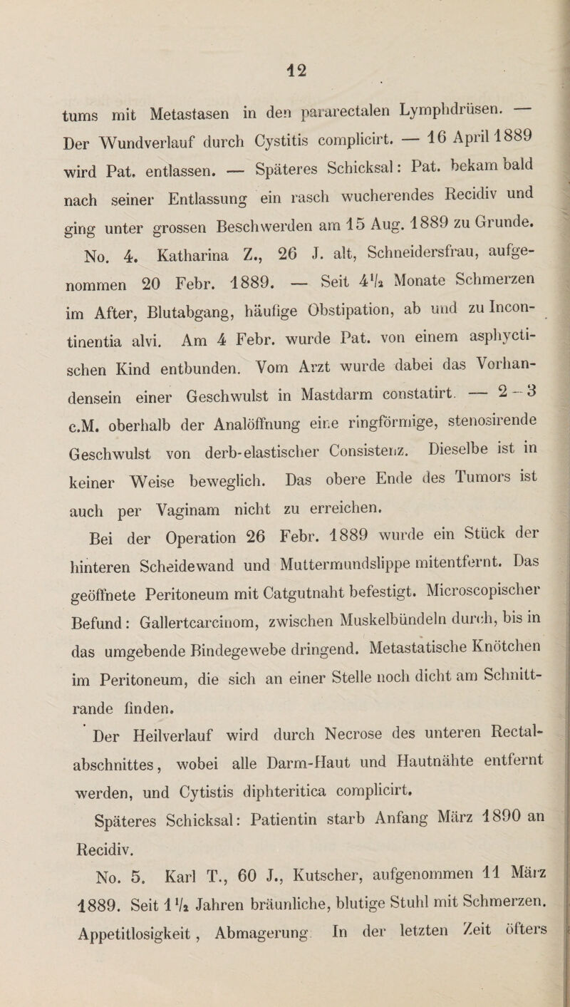 tums mit Metastasen in den pararectalen Lymphdrüsen. Der Wundverlauf durch Cystitis complicirt. — 46 April 1889 wird Pat» entlassen. — Späteres Schicksal: Pat. bekam bald nach seiner Entlassung ein rasch wucherendes Recidiv und ging unter grossen Beschwerden am 15 Aug. 1889 zu Giunde. No. 4* Katharina Z., 26 J. alt, Schneidersfrau, aufge¬ nommen 20 Febr. 1889. — 8>eit 4Va Monate Schmelzen im After, Blutabgang, häufige Obstipation, ab und zu Ineon- tinentia alvi. Am 4 Febr. wurde Pat. von einem asphycti- schen Kind entbunden. Vom Arzt wurde dabei das Vorhan¬ densein einer Geschwulst in Mastdarm constatirt. -- 2-8 c.M. oberhalb der Analöffnung eine ringförmige, stenosirende Geschwulst von derb-elastischer Consistenz. Dieselbe ist in keiner Weise beweglich. Das obere Ende des Tumors ist auch per Vaginam nicht zu erreichen. Bei der Operation 26 Febr. 1889 wurde ein Stück der hinteren Scheidewand und Muttermundslippe mitentfernt. Das geöffnete Peritoneum mit Catgutnaht befestigt. Microscopischer Befund: Gallertcarcinom, zwischen Muskelbündeln durch, bis in das umgebende Bindegewebe dringend. Metastatische Knötchen im Peritoneum, die sich an einer Stelle noch dicht am Schnitt¬ rande finden. Der Heilverlauf wird durch Necrose des unteren Rectal- abschnittes, wobei alle Darm-Haut und Hautnähte entfernt werden, und Cytistis diphteritica complicirt. Späteres Schicksal: Patientin starb Anfang März 1890 an Recidiv. No. 5. Karl T., 60 J., Kutscher, aufgenommen 11 März 4889. Seit 1 V» Jahren bräunliche, blutige Stuhl mit Schmerzen. Appetitlosigkeit, Abmagerung In der letzten Zeit öfters