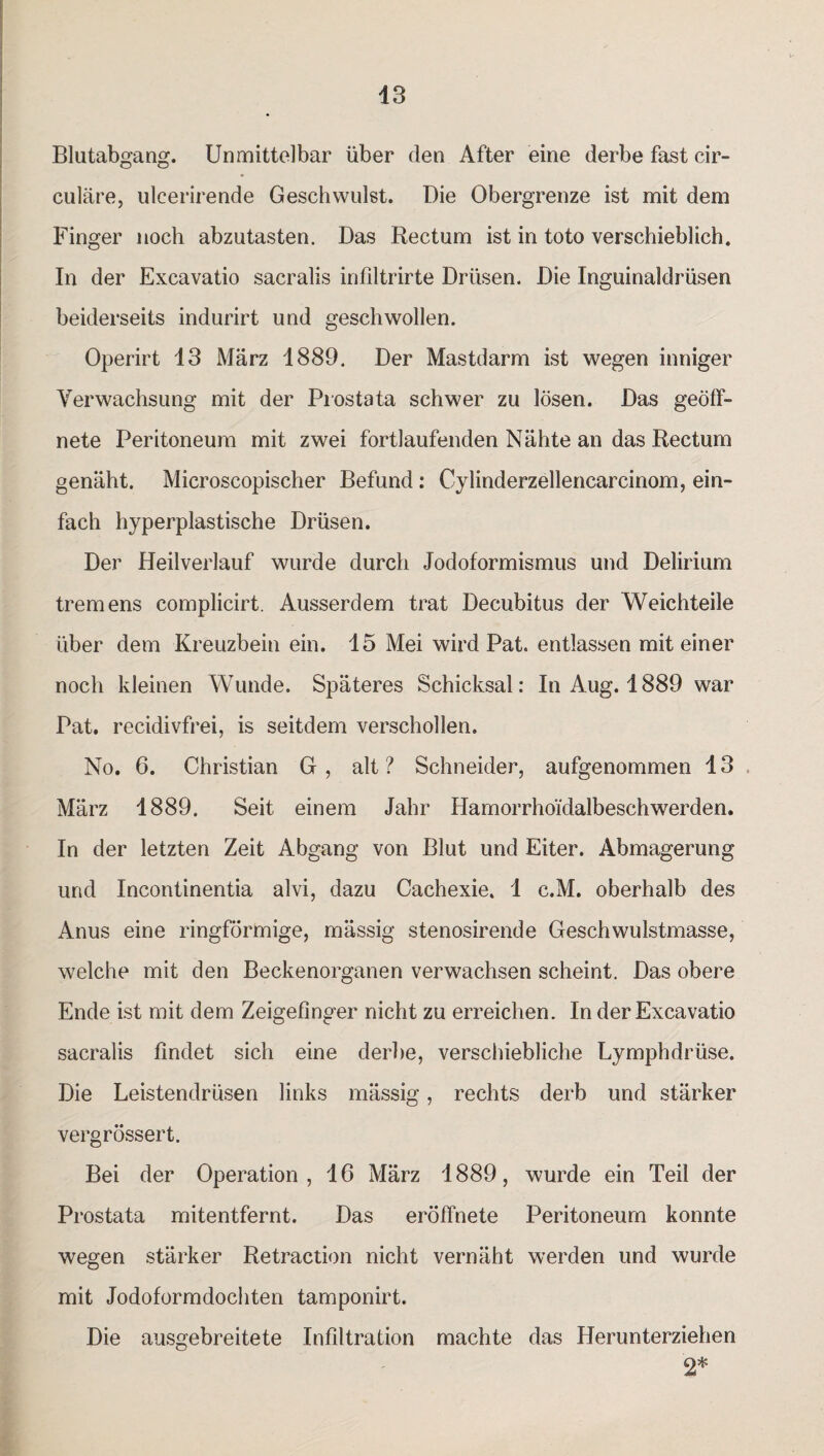 Blutabgang. Unmittelbar über den After eine derbe fast cir¬ culare, uleerirende Geschwulst. Die Obergrenze ist mit dem Finger noch abzutasten. Das Rectum ist in toto verschieblich. In der Excavatio sacralis infiltrirte Drüsen. Die Inguinaldrüsen beiderseits indurirt und geschwollen. Operirt 13 März 1889. Der Mastdarm ist wegen inniger Verwachsung mit der Prostata schwer zu lösen. Das geöff¬ nete Peritoneum mit zwei fortlaufenden Nähte an das Rectum genäht. Microscopischer Befund: Cylinderzellencarcinom, ein¬ fach hyperplastische Drüsen. Der Heilverlauf wurde durch Jodoformismus und Delirium tremens complicirt. Ausserdem trat Decubitus der Weichteile über dem Kreuzbein ein. 15 Mei wird Pat. entlassen mit einer noch kleinen Wunde. Späteres Schicksal: In Aug. 1889 war Pat. recidivfrei, is seitdem verschollen. No. 6. Christian G, alt? Schneider, aufgenommen 13 März 1889. Seit einem Jahr Hamorrhoidalbeschwerden. In der letzten Zeit Abgang von Blut und Eiter. Abmagerung und Incontinentia alvi, dazu Cachexie. 1 c.M. oberhalb des Anus eine ringförmige, mässig stenosirende Geschwulstmasse, welche mit den Beckenorganen verwachsen scheint. Das obere Ende ist mit dem Zeigefinger nicht zu erreichen. In der Excavatio sacralis findet sich eine derbe, verschiebliche Lymphdrüse. Die Leistendrüsen links mässig, rechts derb und stärker vergrössert. Bei der Operation, 16 März 1889, wurde ein Teil der Prostata mitentfernt. Das eröffnete Peritoneum konnte wegen stärker Retraction nicht vernäht werden und wurde mit Jodoformdochten tamponirt. Die ausgebreitete Infiltration machte das Herunterziehen