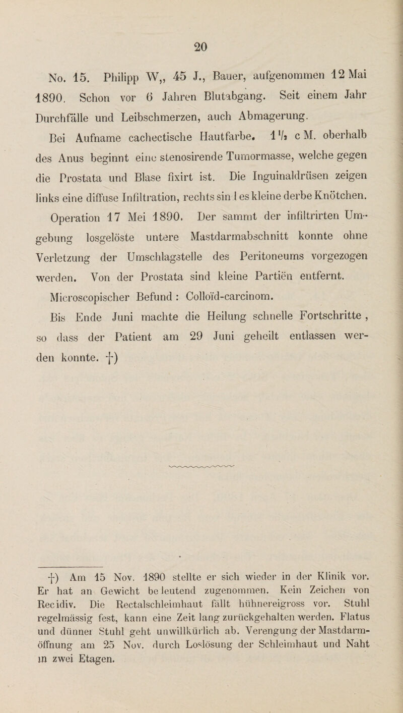 No. 15. Philipp W„ 45 J., Bauer, aufgenommen 12 Mai 1890, Schon vor 6 Jahren Blutabgang. Seit einem Jahr Durchfälle und Leibschmerzen, auch Abmagerung. Bei Aufname cachectische Hautfarbe. lVs c M. oberhalb des Anus beginnt eine stenosirende Tumormasse, welche gegen die Prostata und Blase fixirt ist. Die Inguinaldrüsen zeigen links eine diffuse Infiltration, rechts sin 1 es kleine derbe Knötchen. Operation 17 Mei 1890. Der sammt der infiltrirten Um¬ gebung losgelöste untere Mastdarmabschnitt konnte ohne Verletzung der Umschlagstelle des Peritoneums vorgezogen werden. Von der Prostata sind kleine Partien entfernt. Microscopischer Befund : Collo’id-carcinom. Bis Ende Juni machte die Heilung schnelle Fortschritte , so dass der Patient am 29 Juni geheilt entlassen wer¬ den konnte, -j-) -J-) Am 15 Nov. 1890 stellte er sich wieder in der Klinik vor. Er hat an Gewicht be leutend zugenommen. Kein Zeichen von Recidiv. Die Rectalschleimhaut fällt hühnereigross vor. Stuhl regelmässig fest, kann eine Zeit lang zurückgehalten werden. Flatus und dünner Stuhl geht unwillkürlich ab. Verengung der Mastdarm¬ öffnung am 25 Nov. durch Loslösung der Schleimhaut und Naht m zwei Etagen.