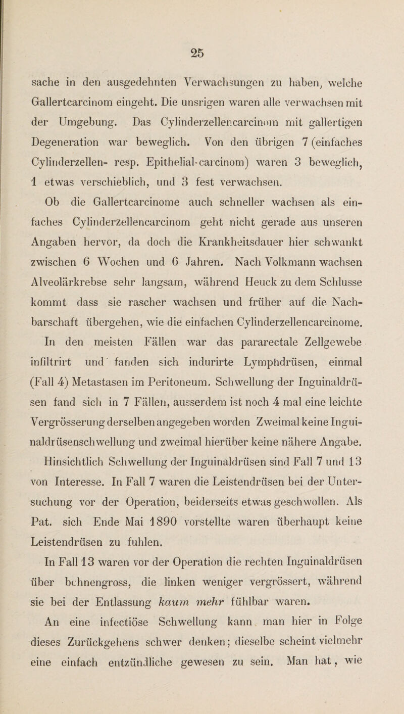 sache in den ausgedehnten Verwachsungen zu haben, welche Gallertcarcinom eingeht. Die unsrigen waren alle verwachsen mit der Umgebung. Das Cylinderzellenearcinom mit gallertigen Degeneration war beweglich. Von den übrigen 7 (einfaches Cylinderzellen- resp. Epithelial-carcinom) waren 3 beweglich, 1 etwas verschieblich, und 3 fest verwachsen. Ob die Gallertcarcinome auch schneller wachsen als ein¬ faches Cylinderzellenearcinom geht nicht gerade aus unseren Angaben hervor, da doch die Krankheitsdauer hier schwankt zwischen 6 Wochen und 6 Jahren. Nach Volkmann wachsen Alveolärkrebse sehr langsam, während Heuck zu dem Schlüsse kommt dass sie rascher wachsen und früher auf die Nach¬ barschaft übergehen, wie die einfachen Cylinderzellencarcinome. In den meisten Fällen war das pararectale Zellgewebe infiltrirt und fanden sich indurirte Lymphdrüsen, einmal (Fall 4) Metastasen im Peritoneum. Schwellung der Inguinaldrü¬ sen fand sich in 7 Fällen, ausserdem ist noch 4 mal eine leichte Vergrösserung derselben angegeben worden Zweimal keine Ingui¬ naldrüsenschwellung und zweimal hierüber keine nähere Angabe. Hinsichtlich Schwellung der Inguinaldrüsen sind Fall 7 und 13 von Interesse. In Fall 7 waren die Leistendrüsen bei der Unter¬ suchung vor der Operation, beiderseits etwas geschwollen. Als Pat. sich Ende Mai 4 890 vorstellte waren überhaupt keine Leistendrüsen zu fühlen. In Fall 13 waren vor der Operation die rechten Inguinaldrüsen über bchnengross, die linken weniger vergrössert, während sie bei der Entlassung kaum mehr fühlbar waren. An eine infectiöse Schwellung kann man hier in Folge dieses Zurückgehens schwer denken; dieselbe scheint vielmehr eine einfach entzündliche gewesen zu sein. Man hat, wie