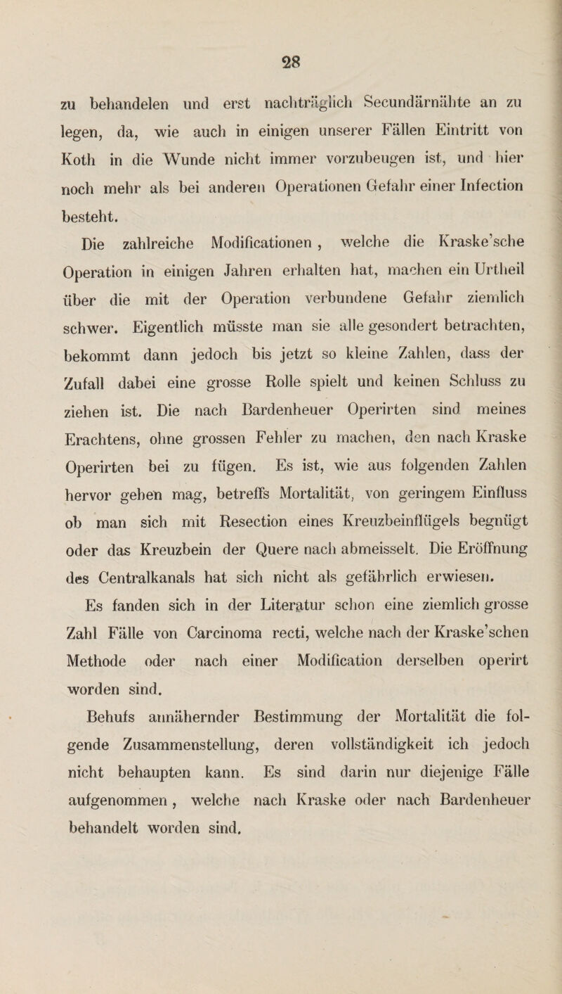 zu behandelen und erst nachträglich Secundärnähte an zu legen, da, wie auch in einigen unserer Fällen Eintritt von Koth in die Wunde nicht immer vorzubeugen ist, und hier noch mehr als bei anderen Operationen Gefahr einer Infection besteht. Die zahlreiche Modificationen , welche die Kraske’sche Operation in einigen Jahren erhalten hat, machen ein Urtheil über die mit der Operation verbundene Gefahr ziemlich schwer. Eigentlich müsste man sie alle gesondert betrachten, bekommt dann jedoch bis jetzt so kleine Zahlen, dass der Zufall dabei eine grosse Rolle spielt und keinen Schluss zu ziehen ist. Die nach Bardenheuer Operirten sind meines Erachtens, ohne grossen Fehler zu machen, den nach Kraske Operirten bei zu fügen. Es ist, wie aus folgenden Zahlen hervor gehen mag, betreffs Mortalität, von geringem Einfluss ob man sich mit Resection eines Kreuzbeinflügels begnügt oder das Kreuzbein der Quere nach abmeisselt. Die Eröffnung des Centralkanals hat sich nicht als gefährlich erwiesen. Es fanden sich in der Literatur schon eine ziemlich grosse Zahl Fälle von Carcinoma recti, welche nach der Kraske’schen Methode oder nach einer Modification derselben operirt worden sind. Behufs annähernder Bestimmung der Mortalität die fol¬ gende Zusammenstellung, deren Vollständigkeit ich jedoch nicht behaupten kann. Es sind darin nur diejenige Fälle aufgenommen , welche nach Kraske oder nach Bardenheuer behandelt worden sind.