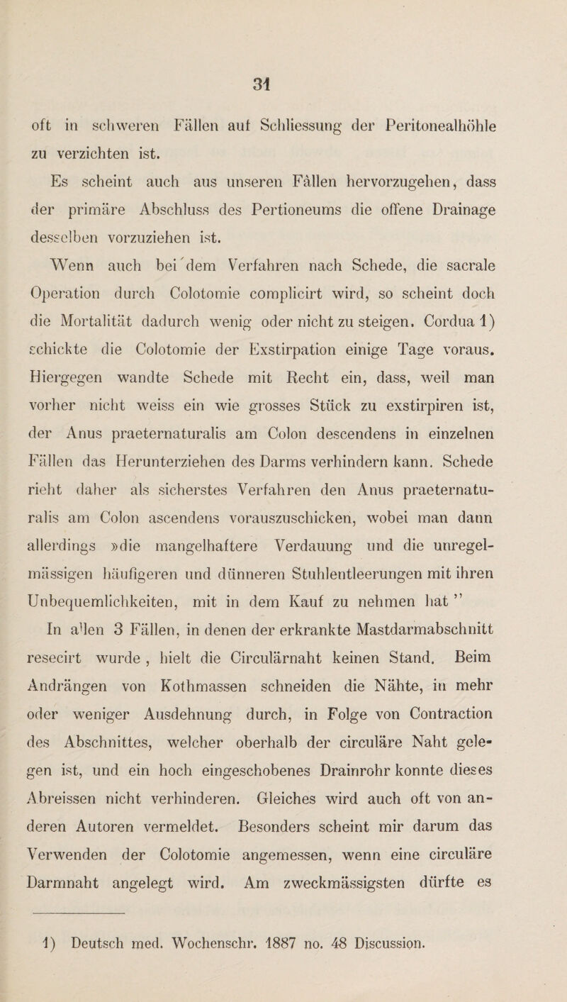 oft in schweren Fällen auf Schliessung der Peritonealhöhle zu verzichten ist. Es scheint auch aus unseren Fällen hervorzugehen, dass der primäre Abschluss des Pertioneums die offene Drainage desselben vorzuziehen ist. Wenn auch bei dem Verfahren nach Schede, die sacrale Operation durch Colotomie complicirt wird, so scheint doch die Mortalität dadurch wenig oder nicht zu steigen. Cordual) schickte die Colotomie der Exstirpation einige Tage voraus. Hiergegen wandte Schede mit Recht ein, dass, weil man vorher nicht weiss ein wie grosses Stück zu exstirpiren ist, der Anus praeternaturalis am Colon descendens in einzelnen Fällen das Herunterziehen des Darms verhindern kann. Schede rieht daher als sicherstes Verfahren den Anus praeternatu¬ ralis am Colon ascendens vorauszuschicken, wobei man dann allerdings »die mangelhaftere Verdauung und die unregel¬ mässigen häufigeren und dünneren Stuhlentleerungen mit ihren Unbequemlichkeiten, mit in dem Kauf zu nehmen hat ” In ahen 3 Fällen, in denen der erkrankte Mastdarmabschnitt resecirt wurde , hielt die Circulärnaht keinen Stand, Beim Andrängen von Kothmassen schneiden die Nähte, in mehr oder weniger Ausdehnung durch, in Folge von Contraction des Abschnittes, welcher oberhalb der circulare Naht gele¬ gen ist, und ein hoch eingeschobenes Drainrohr konnte dieses Abreissen nicht verhinderen. Gleiches wird auch oft von an¬ deren Autoren vermeldet. Besonders scheint mir darum das Verwenden der Colotomie angemessen, wenn eine circuläre Darmnaht angelegt wird. Am zweckmässigsten dürfte es I) Deutsch med. Wochenschr. 1887 no. 48 Discussion.