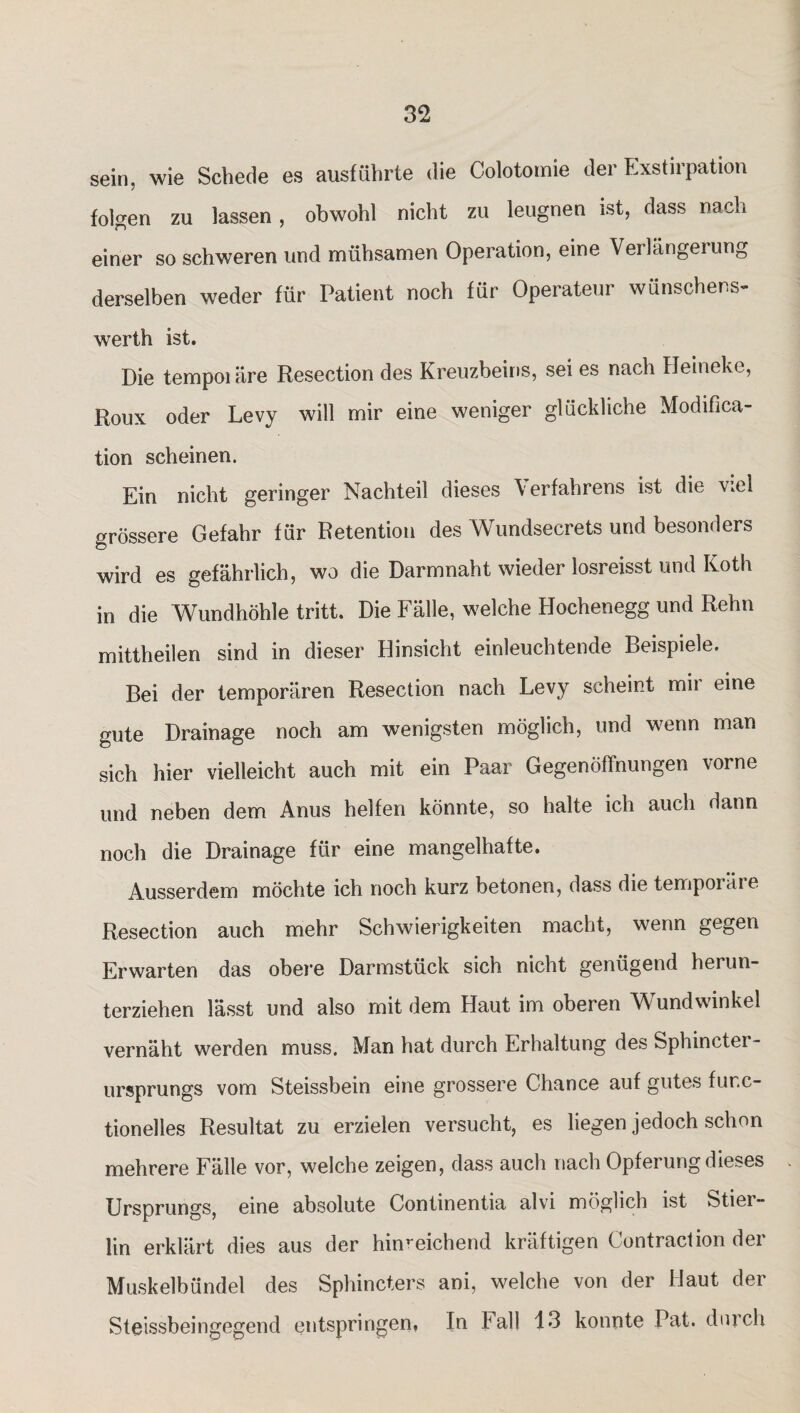 sein, wie Schede es ausführte die Colotomie der Exstirpation folgen zu lassen , obwohl nicht zu leugnen ist, dass nach einer so schweren und mühsamen Operation, eine Verlängerung derselben weder für Patient noch für Operateur wünschens- werth ist. Die tempoiäre Resection des Kreuzbeins, sei es nach Heineke, Roux oder Levy will mir eine weniger glückliche Modifica- tion scheinen. Ein nicht geringer Nachteil dieses Verfahrens ist die wel grössere Gefahr für Retention des Wundsecrets und besonders wird es gefährlich, wo die Darmnaht wieder losreisst und Koth in die Wundhöhle tritt. Die Fälle, welche Hochenegg und Rehn mittheilen sind in dieser Hinsicht einleuchtende Beispiele. Bei der temporären Resection nach Levy scheint mir eine gute Drainage noch am wenigsten möglich, und wenn man sich hier vielleicht auch mit ein Paar Gegenöffnungen vorne und neben dem Anus helfen könnte, so halte ich auch dann noch die Drainage für eine mangelhafte. Ausserdem möchte ich noch kurz betonen, dass die temporare Resection auch mehr Schwierigkeiten macht, wenn gegen Erwarten das obere Darmstück sich nicht genügend herun¬ terziehen lässt und also mit dem Haut im oberen Wundwinkel vernäht werden muss. Man hat durch Erhaltung des Sphinctei - Ursprungs vom Steissbein eine grossere Chance auf gutes fur.c- tionelles Resultat zu erzielen versucht, es liegen jedoch schon mehrere Fälle vor, welche zeigen, dass auch nach Opferung dieses Ursprungs, eine absolute Continentia alvi möglich ist Stier- lin erklärt dies aus der hinreichend kräftigen Contraction der Muskelbündel des Sphincters ani, welche von der Haut der Steissbeingegend entspringen. In Lall 13 konnte Pat. durch